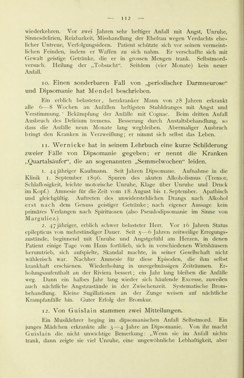 I I 2 wiederkehren. Vor zwei Jahren sehr heftiger Anfall mit Angst, Unruhe, Sinnesdelirien, Reizbarkeit, Misshandlung der Ehefrau wegen Verdachts ehe- licher Untreue, Verfolgungsideen. Patient schützte sich vor seinen vermeint- lichen Feinden, indem er Waffen zu sich nahm. Er verschaffte sich mit Gewalt geistige Getränke, die er in grossen Mengen trank. Selbstmord- versuch. Heilung der „Tobsucht. Seitdem (vier Monate) kein neuer Anfall. 10. Einen sonderbaren Fall von „periodischer Darmneurose und Dipsomanie hat Mendel beschrieben. Ein erblich belasteter, herzkranker Mann von 2 8 Jahren erkrankt alle 6—8 Wochen an Anfällen heftiosten Stuhldrano-es mit Ano-st und Verstimmung. ' Bekämpfung der Anfälle mit Cognac. Beim dritten Anfall Ausbruch des Delirium tremens. Besserung durch Anstaltsbehandlung, so dass die Anfälle neun ]\Ionate lang wegbleiben. Abermaliger Ausbruch bringt den Kranken in Verz\^-eiflung; er nimmt sich selbst das Leben. 11. Wer nicke hat in seinem Lehrbuch eine kurze Schilderung zweier Fälle von Dipsomanie geg'eben; er nennt die Kranken „Quartalsäufer, die an sogenannten „Semmelwochen leiden. 1. 44 jähriger Kaufmann. Seit Jahren Dipsomane. Aufnahme in die Klinik i. September 1896. Spuren des akuten Alkoholismus (Tremor, Schlaflosigkeit, leichte motorische Unruhe, Klage über Unruhe und Druck im Kopf.) Amnesie für die Zeit vom 18. August bis i. September. Apathisch und gleichgültig. Auftreten des unwiderstehlichen Drangs nach Alkohol erst nach dem Genuss geistiger Getränke; nach eigener Aussage kein primäres Verlangen nach Spirituosen (also Pseudodipsomanie im Sinne von Marguliez.) 2. 4 7 jähriger, erblich schwer belasteter Herr. Vor 16 Jahren Status epilepticus von mehrstündiger Dauer. Seit 5—6 Jahren zeitweilige Erregungs- zustände, beginnend mit Unruhe und Angstgefühl am Herzen, in denen Patient einige Tage vom Haus fortblieb, sich in verschiedenen Wirtshäusern herumtrieb, sich aufspielte, Skandal machte, in seiner Gesellschaft nicht wählerisch war. Nachher Amnesie für diese Episoden, die ihm selbst krankhaft erschienen. Wiederholung in unregelmässigen Zeiträumen. Er- holungsaufenthalt an der Riviera bessert; ein Jahr lang bleiben die x\nfälle weg. Dann ein halbes Jahr lang wieder sich häufende Excesse, zuweilen auch nächtliche Angstzustände in der Zwischenzeit. Systematische Brom- behandlunor. Kleine SuQ-illationen an der Zunw weisen auf nächtliche Krampfanfälle hin. Guter Erfolg der Bromkur. 12. Von Guislain stammen zwei Mitteilungen. Ein ]\Iusiklehrer beging im dipsomanischen Anfall Selbstmord. Ein junges Mädchen erkrankte alle 3—4 Jahre an Dipsomanie. Von ihr macht Guislain die nicht unwichtige Bemerkung: „Wenn sie im Anfall nichts trank, dann zeigte sie \iel Unruhe, eine ungewöhnliche Lebhaftigkeit, aber