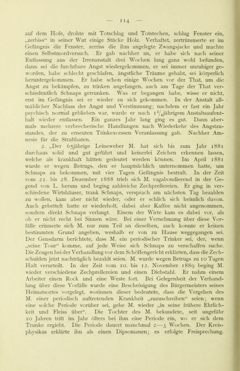 auf dem Hofe, drohte mit Totschlag und Totstechen, schlug Fenster ein, „zerbiss in seiner Wut einige Stücke Holz. Verhaftet, zertrümmerte er im Gefängnis die Fenster, zerriss die ihm angelegte Zwangsjacke und machte einen Selbstmordversuch. Er gab nachher an, er habe sich nach seiner Entlassung aus der Irrenanstalt drei Wochen lang ganz wohl befunden, dann sei die furchtbare Ano-st wiedero-ekommen, er sei immer unruhis^er ore- worden, habe schlecht geschlafen, ängstliche Träume gehabt, sei körperlich heruntergekommen. Er habe schon einige Wochen vor der That, um die Angst zu bekämpfen, zu trinken angefangen, auch am Tage der That ver- schiedenthch Schnaps getrunken. Was er begangen habe, wisse er nicht, erst im Gefängnis sei er \Weder zu sich gekommen. In der Anstalt all- mähhcher Nachlass der Angst und Verstimmung; nachdem er fast ein Jahr psychi-sch normal geblieben war, wurde er nach i ^/'^jährigem Anstaltsaufent- halt wieder entlassen. Ein ganzes Jahr lang ging es gut. Dann aber- mals mehrere verbrecherische Handlungen nach Wiederkehr des Angstzu- standes, der zu erneuten Trinkexcessen Veranlassung gab. Nachher Am- nesie für die Strafthaten. 2. „Der 65jährige Leineweber M. hat .sich bis zum Jahr 1881 durchaus solid und srut geführt und keinerlei Zeichen erkennen lassen, welche als krankhaft hätten gedeutet werden können. Im April 1881 wurde er wegen Betmgs, den er hauptsächlich unternommen hatte, um Schnaps zu bekommen, mit vier Tagen Gefängnis bestraft. In der Zeit vom 21. bis 28. Dezember 1888 trieb sich M. vagabondierend in der Ge- gend von L. herum und beging zahlreiche Zechprellereien. Er ging in ver- schiedene Wirtshäuser, trank Schnaps, versprach am nächsten Tag bezahlen zu wollen, kam aber nicht wieder, oder er schlich sich heimlich davon. Auch gebettelt hatte er wiederholt, dabei aber Kaffee nicht angenommen, sondern direkt Schnaps verlangt. Einem der Wirte kam es dabei vor, als ob er nicht recht bei Sinnen wäre. Bei einer Vemehmuno^ über diese Vor- fälle erinnerte sich M. nur zum Teil an dieselben, auch konnte er keinen bestimmten Grund angeben, weshalb er von zu Hause we2:2:eo-aiioren sei. Der Gensdarm berichtete, dass M. ein periodischer Trinker sei, der, wenn „seine Tour komme, auf jede Weise sich Schnaps zu verschaffen suche. Die Zeugten bei der Verhandlung- vor dem Schöffengericht erklärten, dass die Zech- schulden jetzt nachträglich bezahlt seien. 'M. wurde wegen Betrugs zu 10 Tagen Haft verurteilt. In der Zeit vom 10. bis 12. November 1889 beging M. wieder verschiedene Zechprellereien und einen Diebstahl. Er nahm einem Arbeiter einen Rock und eine Weste fort. Bei Gelegenheit der Verhand- lung über die.se Vorfälle wurde eine Bescheinigung des Bürgermeisters seines Heimatsortes vorgelegt, worinnen dieser bedeutete, dass die \^ergehen des M. einer periodisch auftretenden Krankheit ,,zuzuschreiben seien; wenn eine solche Periode vorüber sei, gehe M. wieder „in seine frühere Ehrlich- keit und Fleiss über. Die Tochter des bekundete, seit ungefähr 10 Jahren tritt im Jahr <jfters t»ei ihm eine Periode ein, wo er sich dem Trünke ergiebt. Die Periode dauert manchmal 2—3 Wochen. Der Kreis- physikus erklärte ihn als einen Dipsomanen; es erfolgte Freisprechung.