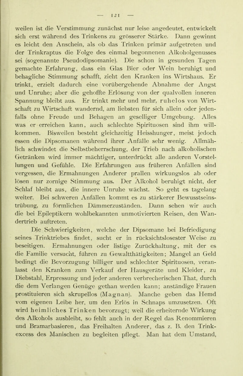 weilen ist die Verstimmung zunächst nur leise angedeutet, entwickelt sich erst während des Trinkens zu grösserer Stärke. Dann gewinnt es leicht den Anschein, als ob das Trinken primär aufgetreten und der Trinkraptus die Folge des einmal begonnenen Alkoholgenusses sei (sogenannte Pseudodipsomanie). Die schon in gesunden Tagen gemachte Erfahrung, dass ein Glas Bier oder Wein beruhigt und behagliche Stimmung schafft, zieht den Kranken ins Wirtshaus. Er trinkt, erzielt dadurch eine vorübergehende Abnahme der Angst und Unruhe; aber die gehoffte Erlösung von der qualvollen inneren Spannung bleibt aus. Er trinkt mehr und mehr, ruhelos von Wirt- schaft zu Wirtschaft wandernd, am liebsten für sich allein oder jeden- falls ohne Freude und Behagen an geselhger Umgebung. Alles was er erreichen kann, auch schlechte Spirituosen sind ihm will- kommen. Bisweilen besteht gleichzeitig Heisshunger, meist jedoch essen die Dipsomanen während ihrer Anfälle sehr wenig. Allmäh- lich schwindet die Selbstbeherrschung, der Trieb nach alkoholischen Getränken wird immer mächtiger, unterdrückt alle anderen Vorstel- lungen und Gefühle. Die Erfahrungen aus früheren Anfällen sind vergessen, die Ermahnungen Anderer prallen wirkungslos ab oder lösen nur zornige Stimmung aus. Der Alkohol beruhigt nicht, der Schlaf bleibt aus, die innere Unruhe wächst. So geht es tagelang weiter. Bei schweren Anfällen kommt es zu stärkerer Bewusstseins- trübung, zu förmlichen Dämmerzuständen. Dann sehen wir auch die bei Epileptikern wohlbekannten unmotivierten Reisen, den Wan- dertrieb auftreten. Die Schwierigkeiten, welche der Dipsom.ane bei Befriedigung seines Trinktriebes findet, sucht er in rücksichtslosester Weise zu beseitigen. Ermahnungen oder listige Zurückhaltung, mit der es die Familie versucht, führen zu Gewaltthätigkeiten; IMangel an Geld bedingt die Bevorzugung billiger und schlechter Spirituosen, veran- lasst den Kranken zum Verkauf der Hausg'eräte und Kleider, zu Diebstahl, Erpressung und jeder anderen verbrecherischen That, durch die dem Verlangen Genüge gethan werden kann; anständige Frauen prostituieren sich skrupellos (Magnan). Manche geben das Hemd vom eigenen Leibe her, um den Erlös in Schnaps umzusetzen. Oft wird heimliches Trinken bevorzugt; weil die erheiternde Wirkung des Alkohols ausbleibt, so fehlt auch in der Regel das Renommieren und Bramarbasieren, das Freihalten Anderer, das z. B. den Trink- excess des Manischen zu begleiten pflegt. Man hat dem Umstand,