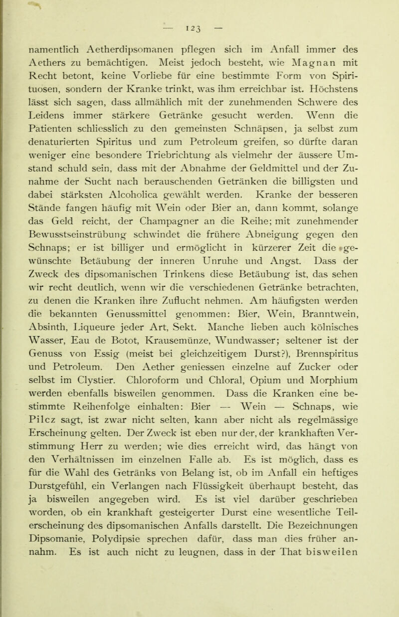 namentlich Aetherdipsomanen pflegen sich im Anfall immer des Aethers zu bemächtigen. Meist jedoch besteht, wie Magnan mit Recht betont, keine Vorliebe für eine bestimmte Form von Spiri- tuosen, sondern der Kranke trinkt, was ihm erreichbar ist. Höchstens lässt sich sagen, dass allmählich mit der zunehmenden Schwere des Leidens immer stärkere Getränke gesucht werden. Wenn die Patienten schliesslich zu den gemeinsten Schnäpsen, ja selbst zum denaturierten Spiritus und zum Petroleum greifen, so dürfte daran weniger eine besondere Triebrichtung als vielmehr der äussere Um- stand schuld sein, dass mit der Abnahme der Geldmittel und der Zu- nahme der Sucht nach berauschenden Getränken die billigsten und dabei stärksten Alcoholica gewählt werden. Kranke der besseren Stände fangen häufig mit Wein oder Bier an, dann kommt, solange das Geld reicht, der Champagner an die Reihe; mit zunehmender Bewusstseinstrübung schwindet die frühere Abneigung gegen den Schnaps; er ist billiger und ermöglicht in kürzerer Zeit die • ge- wünschte Betäubung der inneren Unruhe und Angst. Dass der Zweck des dipsomanischen Trinkens diese Betäubung ist, das sehen wir recht deutlich, wenn wir die verschiedenen Getränke betrachten, zu denen die Kranken ihre Zuflucht nehmen. Am häufigsten werden die bekannten Genussmittel genommen: Bier, Wein, Branntwein, Absinth, Tiqueure jeder Art, Sekt. Manche lieben auch kölnisches Wasser, Eau de Botot, Krausemünze, Wundwasser; seltener ist der Genuss von Essig (meist bei gleichzeitigem Durst?), Brennspiritus und Petroleum. Den Aether geniessen einzelne auf Zucker oder selbst im Clystier. Chloroform und Chloral, Opium und Morphium werden ebenfalls bisweilen genommen. Dass die Kranken eine be- stimmte Reihenfolge einhalten: Bier — Wein — Schnaps, wie Pilcz sagt, ist zwar nicht selten, kann aber nicht als regelmässige Erscheinung gelten. Der Zweck ist eben nur der, der krankhaften Ver- stimmung Herr zu werden; wie dies erreicht wird, das hängt von den Verhältnissen im einzelnen Falle ab. Es ist möglich, dass es für die Wahl des Getränks von Belang ist, ob im Anfall ein heftiges Durstgefühl, ein Verlangen nach Flüssigkeit überhaupt besteht, das ja bisweilen angegeben wird. Es ist viel darüber geschrieben worden, ob ein krankhaft gesteigerter Durst eine wesentliche Teil- erscheinung des dipsomanischen i\nfalls darstellt. Die Bezeichnungen Dipsomanie, Polydipsie sprechen dafür, dass man dies früher an- nahm. Es ist auch nicht zu leugnen, dass in der That bisweilen