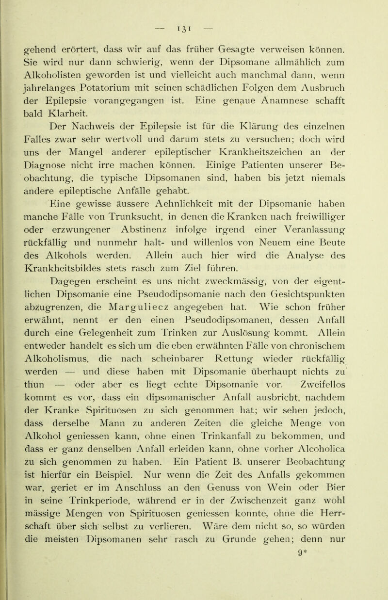 gehend erörtert, dass wir auf das früher Gesagte verweisen können. Sie wird nur dann schwierig, wenn der Dipsomane allmähHch zum Alkohohsten geworden ist und vielleicht auch manchmal dann, wenn jahrelanges Potatorium mit seinen schädlichen Folgen dem Ausbruch der Epilepsie vorangegangen ist. Eine genaue Anamnese schafft bald Klarheit. Der Nachweis der Epilepsie ist für die Klärung des einzelnen Falles zwar sehr wertvoll und darum stets zu versuchen; doch wird uns der Mangel anderer epileptischer Krankheitszeichen an der Diagnose nicht irre machen können. Einige Patienten unserer Be- obachtung, die typische Dipsomanen sind, haben bis jetzt niemals andere epileptische Anfälle gehabt. Eine gewisse äussere Aehnlichkeit mit der Dipsomanie haben manche Fälle von Trunksucht, in denen die Kranken nach freiwilliger oder erzwungener Abstinenz infolge irgend einer Veranlassung rückfällig und nunmehr halt- und willenlos von Neuem eine Beute des Alkohols werden. Allein auch hier wird die Analyse des Krankheitsbildes stets rasch zum Ziel führen. Dagegen erscheint es uns nicht zweckmässig, von der eigent- lichen Dipsomanie eine Pseudodipsomanie nach den Gesichtspunkten abzugrenzen, die Marguliecz angegeben hat. Wie schon früher erwähnt, nennt er den einen Pseudodipsomanen, dessen Anfall durch eine Gelegenheit zum Trinken zur Auslösung kommt. Allein entweder handelt es sich um die eben erwähnten Fälle von chronischem Alkoholismus, die nach scheinbarer Rettung wieder rückfällig werden — und diese haben mit Dipsomanie überhaupt nichts zu' thun — oder aber es liegt echte Dipsomanie vor. Zweifellos kommt es vor, dass ein dipsomanischer Anfall ausbricht, nachdem der Kranke Spirituosen zu sich genommen hat; wir sehen jedoch, dass derselbe Mann zu anderen Zeiten die gleiche Menge von Alkohol geniessen kann, ohne einen Trinkanfall zu bekommen, und dass er ganz denselben Anfall erleiden kann, ohne vorher Alcoholica zu sich genommen zu haben. Ein Patient B. unserer Beobachtung ist hierfür ein Beispiel. Nur wenn die Zeit des Anfalls gekommen war, geriet er im Anschluss an den Genuss von Wein oder Bier in seine Trinkperiode, während er in der Zwischenzeit ganz wohl mässige Mengen von Spirituosen geniessen konnte, ohne die Herr- schaft über sich selbst zu verlieren. Wäre dem nicht so, so würden die meisten Dipsomanen sehr rasch zu Grunde gehen; denn nur 9*