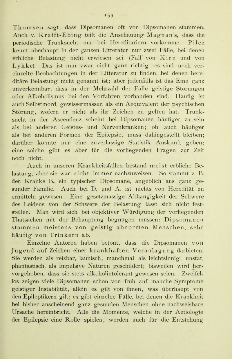 Thomsen sagt, dass Dipsomanen oft von Dipsomanen stammen. Auch V. Krafft-Ebing teilt die Anschauung Mag n an's, dass die periodische Trunksucht nur bei Hereditariern vorkomme. Pilcz kennt überhaupt in der ganzen Litteratur nur zwei Fälle, bei denen erbliche Belastung nicht erwiesen sei (Fall von Kirn und von Lykke). Das ist nun zwar nicht ganz richtig, es sind noch ver- einzelte Beobachtungen in der Litteratur zu finden, bei denen here- ditäre Belastung nicht genannt ist; aber jedenfalls ist das Eine ganz unverkennbar, dass in der Mehrzahl der Fälle geistige Störungen oder Alkoholismus bei den Vorfahren vorhanden sind. Häufig ist auch Selbstmord, gew^issermassen als ein Aequivalent der psychischen Störung, wofern er nicht als ihr Zeichen zu gelten hat. Trunk- sucht in der Ascendenz scheint bei Dipsomanen häufiger zu sein als bei anderen Geistes- und Nervenkranken; ob auch häufiger als bei anderen Formen der Epilepsie, muss dahingestellt bleiben; darüber könnte nur eine zuverlässige Statistik Auskunft geben; eine solche gibt es aber für die vorliegenden Fragen zur Zeit noch nicht. Auch in unseren Krankheitsfällen bestand meist erbliche Be- lastung, aber sie war nicht immer nachzuweisen. So stammt z. B. der Kranke B., ein typischer Dipsomane, angeblich aus ganz ge- sunder Familie. Auch bei D. und A. ist nichts von Heredität zu ermitteln gewesen. Eine gesetzmässige Abhängigkeit der Schwere des Leidens von der Schwere der Belastung lässt sich nicht fest- stellen. Man wird sich bei objektiver Würdigung der vorliegenden Thatsachen mit der Behauptung begnügen müssen: Dipsomanen stammen meistens von geistig abnormen Menschen, sehr häufig von Trinkern ab. Einzelne Autoren haben betont, dass die Dipsomanen von Jugend auf Zeichen einer krankhaften Veranlagung darbieten. Sie werden als reizbar, launisch, manchmal als leichtsinnig, unstät, phantastisch, als impulsive Naturen geschildert; bisweilen wird her- vorgehoben, dass sie stets alkoholintolerant gewesen seien. Zweifel- los zeigen viele Dipsomanen schon von früh auf manche Symptome geistiger Instabilität, allein es gilt von ihnen, was überhaupt von den Epileptikern gilt; es gibt einzelne Fälle, bei denen die Krankheit bei bisher anscheinend ganz gesunden Menschen ohne nachweisbare Ursache hereinbricht. Alle die Momente, welche in der Aetiologie der Epilepsie eine Rolle spielen, werden auch für die Entstehung