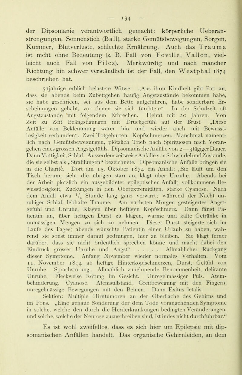 der Dipsomanie verantwortlich gemacht: körperliche Ueberan- strengungen, Sonnenstich (Ball), starke Gemütsbewegungen, Sorgen, Kummer, Blutverluste, schlechte Ernährung. x'\uch das Trauma ist nicht ohne Bedeutung (z. B. Fall von Foville, Vallon, viel- leicht auch Fall von Pilcz). ]\Ierkwürdig und nach mancher Richtung hin schwer verständlich ist der Fall, den Westphal 1874 beschrieben hat. 51jährige erblich belastete Witwe. „Aus ihrer Kindheit gibt Fat. an, dass sie abends beim Zubettgehen häufig Angstzustände bekommen habe, sie habe geschrieen, sei aus dem Bette aufgefahren, habe sonderbare Er- scheinungen gehabt, vor denen sie sich fürchtete. In der Schulzeit oft Angstzustände mit folgendem Erbrechen. Heirat mit 20 Jahren. Von Zeit zu Zeit Beängstigungen mit Druckgefühl auf der Brust. „Diese Anfälle \'on Beklemmuno- waren hin und wieder auch mit Bewusst- losigkeit verbunden. Zwei Totgeburten. Kopfschmerzen. Manchmal, nament- lich nach Gemütsbewegungen, plötzlich Trieb nach Spirituosen nach Voran- gehen eines grossen Angstgefühls. Dipsomanische Anfälle von 2—3tägigerDauer. Dann Mattigkeit, Schlaf. Ausserdem zeitweise Anfälle von Schwindel und Zustände, die sie selbst als „Strahlungen bezeichnete. Dipsomanische Anfälle bringen sie in die Charite. Dort am 15. Oktober 1874 ein Anfall: ,,Sie läuft um den Tisch herum, sieht die übrigen starr an, klagt über Unruhe. Abends bei der Arbeit plötzlich ein ausgebildeter epileptischer Anfall; vollkommene Be- wusstlosigkeit, Zuckungen in den Oberextremitäten, starke Cyanose. Nach dem i\nfall etwa '^j^ Stunde lang ganz verwirrt; während der Nacht un- ruhiger Schlaf, lebhafte Träume. Am nächsten Morgen gesteigertes Angst- gefühl und Unmhe, Klagen über heftigen Kopfschmerz. Dann fängt Pa- tientin an, über heftigen Durst zu klagen, warme und kalte Getränke in unmässigen INIengen zu sich zu nehmen. Dieser Durst steigerte sich im Laufe des Tages; abends wünschte Patientin einen Urlaub zu haben, wäh- rend sie sonst immer darauf gedrungen, hier zu bleiben. Sie klagt ferner darüber, dass sie nicht ordentlich sprechen könne und macht dabei den Eindruck grosser Unruhe und Angst Allmählicher Rückgang dieser Symptome. Anfang November wieder normales Verhalten. V(^m II. November 1894 ab heftige Hinterkopfschmerzen, Durst. Gefühl von Unruhe. Sprachstörung. Allmählich zunehmende Benommenheit, delirante Unruhe. Fleckweise Rötun«: im Gesicht. UnreQ:elmässio:er Puls. Atem- behindcrung. Cyanose. Atemstillstand, Greifbewegung mit den Fingern, unregelmässige Bewegungen mit den Beinen. Dann Exitus letalis. Sektion: Multiple Hirntumoren an der Oberfläche des Gehirns und im Pons. ,,Eine genaue Sonderung der dem Tode \'orangehenden Symptome in solche, welche den durch die Herderkrankungen bedingten Veränderungen, und solche, welche der Neurose zuzuschreiben sind, ist indes nicht durchführbar. Es ist wohl zweifellos, dass es sich hier um Epilepsie mit dip- somanischen Anfällen handelt. Das organische Gehirnleiden, an dem