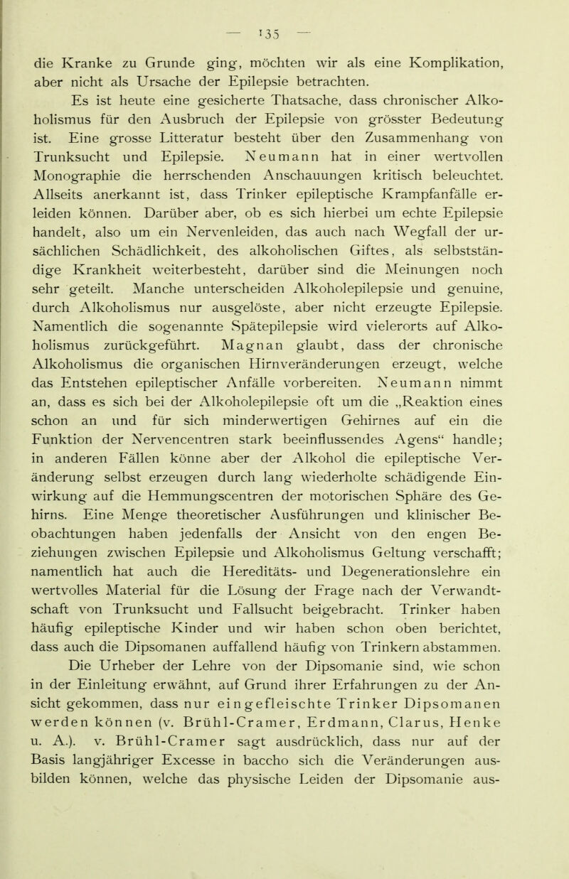 die Kranke zu Grunde ging, möchten wir als eine Komplikation, aber nicht als Ursache der Epilepsie betrachten. Es ist heute eine gesicherte Thatsache, dass chronischer Alko- holismus für den Ausbruch der Epilepsie von grösster Bedeutung ist. Eine grosse Litteratur besteht über den Zusammenhang von Trunksucht und Epilepsie. Neu mann hat in einer wertvollen Monographie die herrschenden ^Anschauungen kritisch beleuchtet. Allseits anerkannt ist, dass Trinker epileptische Krampfanfälle er- leiden können. Darüber aber, ob es sich hierbei um echte Epilepsie handelt, also um ein Nervenleiden, das auch nach Wegfall der ur- sächlichen Schädlichkeit, des alkoholischen Giftes, als selbststän- dige Krankheit weiterbesteht, darüber sind die Meinungen noch sehr geteilt. Manche unterscheiden Alkoholepilepsie und genuine, durch Alkoholismus nur ausgelöste, aber nicht erzeugte Epilepsie. Namentlich die sogenannte Spätepilepsie wird vielerorts auf Alko- holismus zurückgeführt. Magnan glaubt, dass der chronische Alkoholismus die organischen Hirnveränderungen erzeugt, welche das Entstehen epileptischer Anfälle vorbereiten. Neumann nimmt an, dass es sich bei der Alkoholepilepsie oft um die „Reaktion eines schon an und für sich minderwertigen Gehirnes auf ein die Funktion der Nervencentren stark beeinflussendes Agens handle; in anderen Fällen könne aber der Alkohol die epileptische Ver- änderung selbst erzeugen durch lang wiederholte schädigende Ein- wirkung auf die Hemmungscentren der motorischen Sphäre des Ge- hirns. Eine Menge theoretischer Ausführungen und klinischer Be- obachtung'en haben jedenfalls der Ansicht von den engen Be- ziehungen zwischen Epilepsie und Alkoholismus Geltung verschafft; namentlich hat auch die Hereditäts- und Degenerationslehre ein wertvolles Material für die Tösung der Frage nach der Verwandt- schaft von Trunksucht und Fallsucht beigebracht. Trinker haben häufig epileptische Kinder und wir haben schon oben berichtet, dass auch die Dipsomanen auffallend häufig von Trinkern abstammen. Die Urheber der Lehre von der Dipsomanie sind, wie schon in der Einleitung erwähnt, auf Grund ihrer Erfahrungen zu der An- sicht gekommen, dass nur eingefleischte Trinker Dipsomanen werden können (v. Brühl-Cranier, Erdmann, Clarus, Henke u. A.). V. Brühl-Gramer sagt ausdrücklich, dass nur auf der Basis langjähriger Excesse in baccho sich die Veränderungen aus- bilden können, welche das physische Leiden der Dipsomanie aus-