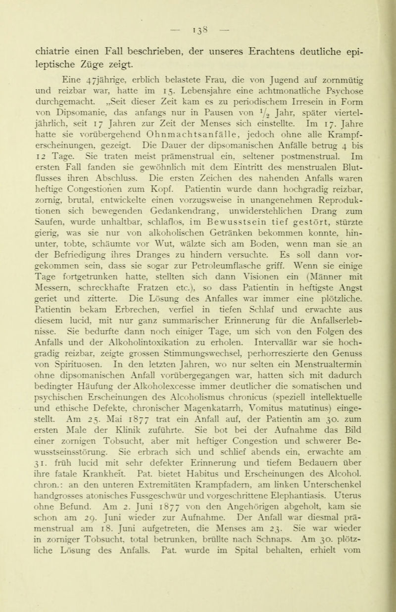 — 13^ — cliiatrie einen Fall beschrieben, der unseres Erachtens deutliche epi- leptische Züge zeigt. Eine 47jährige, erblich belastete Frau, die von Jugend auf zornmütig und reizbar war, hatte im 15. Lebensjahre eine achtmonatliche Psvchose durchgemacht. ,.Seit dieser Zeit kam es zu periodischem Irresein in Form von Dipsomanie, das anfangs nur in Pausen von ^/^ Jahr, später \iertel- jährlich, seit 17 Jahren zur Zeit der Menses sich einstellte. Im 17. Jahre hatte sie vorübergehend Ohnmachtsanfälle, jedoch ohne alle Krampf- erscheinungen. gezeigt. Die Dauer der dipsomanischen Anfälle betrug 4 bis 12 Tage. Sie traten meist prämenstrual ein. seltener postmenstrual. Im ersten Fall fanden sie frewöhnlich mit dem Eintritt des menstrualen Blut- flusses ihren Abschluss. Die ersten Zeichen des nahenden Anfalls waren heftige Congestionen zum Kopf. Patientin wurde dann hochgradig reizbar, zornig, brutal. entv\-ickelte einen vorzugsweise in unangenehmen Reproduk- tionen sich bewegenden Gedankendrans:. unwiderstehlichen Dräns: zum Saufen, wurde unhaltbar, schlaflos, im Bewusstsein tief gestört, stürzte frieris:, was sie nur von alkoholischen Getränken bekommen konnte, hin- unter, tobte, schäumte vor Wut, wälzte sich am Boden, wenn man sie an der Befriedigung ihres Dranges zu hindern versuchte. Es soll dann vor- irekommen sein, dass sie so2:ar zur Petroleumflasche 2jiü. Wenn sie einio^e Tage fortgetrunken hatte, stellten sich dann Visionen ein (]\Iänner mit ^Messern, schreckhafte Fratzen etc.), so dass Patientin in heftigste Ano^st geriet und zitterte. Die Lösung des Anfalles war immer eine plötzliche. Patientin bekam Erbrechen, verfiel in tiefen Schlaf und erwachte aus diesem lucid. mit nur eanz summarischer Erinneruns: für die Anfallserleb- nisse. Sie bedurfte dami noch einiger Tage, um sich von den Folgen des Anfalls und der Alkoholintoxikation zu erholen. Intervallär war sie hoch- gradig reizbar, zeigte grossen Stimmungswechsel, perhorreszierte den Genuss von Spirituosen. In den letzten Jahren, wo nur selten ein ]\Ienstrualtennin ohne dipsomanischen Anfall vorübergegangen war, hatten sich mit dadurch bedingter Häufung der Alkoholexcesse immer deutlicher die somatischen und psvchischen Erscheinungen des Alcoholismus chronicus (speziell intellektuelle und ethische Defekte, chronischer ^Magenkatarrh, \^omitus matutinus) einge- stellt. Am 25. ]\Iai 1877 trat ein Anfall auf, der Patientin am 30. zum ersten ]\Iale der Klinik zuführte. Sie bot bei der Aufnahme das Bild einer zornigen Tobsucht, aber mit heftiger Conijestion und schwerer Be- \K-usstseinsstörung. Sie erbrach sich und schlief abends ein. erwachte am 31. früh lucid mit sehr defekter Erinnerung und tiefem Bedauern über ihre fatale Krankheit. Pat. bietet Habitus und Erscheinungen des Alcohol. chron.: an den unteren Extremitäten Krampfadem, am linken L'nterschenkel handgrosses atonisches Fussgeschwür und vorgeschrittene Elephantiasis. Uterus ohne Befund. Am 2. Juni 1877 von den Angehörigen abgeholt, kam sie schon am 29. Juni wieder zur Aufnahme. Der Anfall war diesmal prä- menstrual am 18. Juni aufgetreten, die Menses am 23. Sie war wieder in zorniger Tobsucht, total betrunken, brüllte nach Schnaps. Am 30. plötz- liche Lösung des Anfalls. Pat. wurde im Spital behalten, erhielt vom