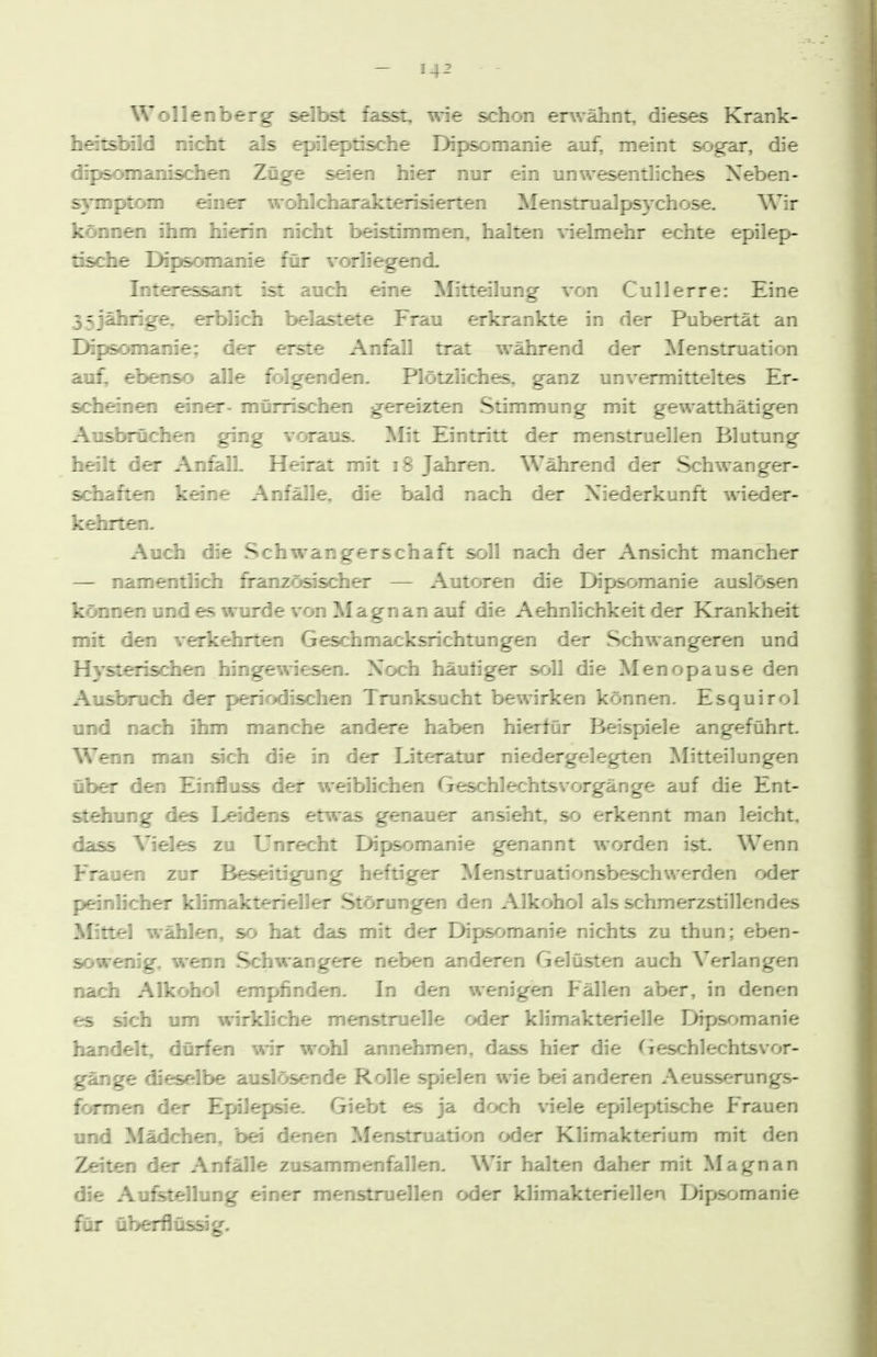 Wollenberg selbst fasst, wie schon erwähnt, dieses Krank- hatsbfld nic^t als ejrileptische Dipsomanie auf, meint sog-ar, die dipsomanischen Züge s^en hier nur ein unwesentliches Neben- symptom öner wohlcharakterisierten Menstnialpsychose. Wir können ihm hierin nic^t beistimmen, halten vielmehr echte epilep- tische Dipsoma:re für vorliegend- Interessar: : : uch eine Mitteilung von Cullerre: Eine 35jälirig^e, erbiich beiastete Frau erkrankte in der Pubertät an EHpscHnanie; der erste Anfell trat während der Menstruation auf, ebenso alle folgenden. Plötzliches, ganz unvermitteltes Er- scheänen einer- mürrischen gereizten Stimmung mit gewatthätigen Ausbrüchen ging voraus. Mit Eintritt der menstruellen Blutung^ heilt der AnfailL Heirat mit i8 Jahren. Während der Schwan ger- sdiaften keine Anfälle, die bald nach der Niederkunft wifjder- kehrten. Auch die Schwangerschaft soll nach der Ansicht mancher — namentlich französischer — Autoren die Dipsomanie auslösen können und es wurde von Magnan auf die Aehnlichkeit der Krankheit mit doi verkehrten Gesdimacksrichtungen der Schwangeren und Hysterisdien hingewiesen. Noch häuüger soU die Menopause den Ausbruch der periodischen Trunksucht bewirken können. Esquirol und nach ihm manche andere haben hierfür Beispiele angeführt Wenn man sich die in der Literatur niedergelegten Mitteilungen über den Einfluss der weiblidien Geschlechtsvorgänge auf die Ent- st^ung des Leidens etwas genauer ansieht, so erkennt man leicht, dass Vieles zu Unrecht Dipsomanie genannt worden ist. Wenn Frauen zur Beseitigung heftiger Menstruationsbeschwerden oder pleinlicher klimakterieller Störungen den Alkohol als schmerzstillendes Mittel wählen, so hat das mit der Dipsomanie nichts zu thun; eben- sowenig, wenn Schwangere neben anderen Gelüsten auch Verlangen nach Alkohol empfinden. In den wenigen Fällen aber, in denen es ach um wirkliche menstruelle oder klimakterielle Dipsomanie handelt, dürfen wir wohl annehmen, dass hier die (ieschlechtsvor- gänge dieselbe auslösende Rolle spielen wie bei anderen Aeusserungs- formen der Epilepsie. Giebt es ja doch viele epileptische Frauen und Mädchen, bei denen Menstruation oder Klimakterium mit den Zeiten der Anfälle zusammenfaillen. Wir halten daher mit Magnan die Aufetellung einer menstruellen oder klimakteriellen Dipsomanie für überflüssig.