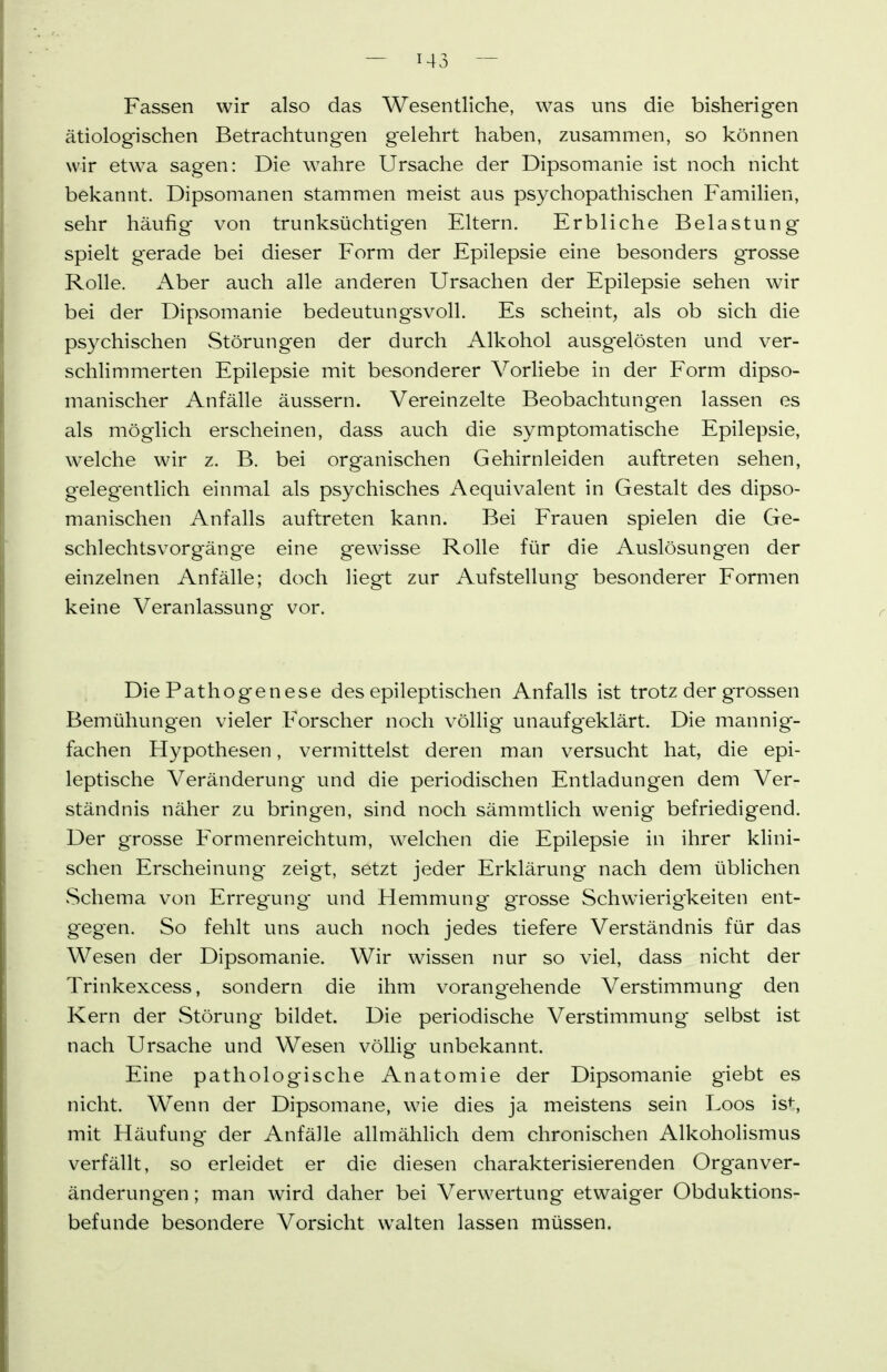 Fassen wir also das Wesentliche, was uns die bisherigen ätiolog^isehen Betrachtungen gelehrt haben, zusammen, so können wir etw^a sagen: Die wahre Ursache der Dipsomanie ist noch nicht bekannt. Dipsomanen stammen meist aus psychopathischen Familien, sehr häufig von trunksüchtigen Eltern. Erbliche Belastung spielt gerade bei dieser Form der Epilepsie eine besonders grosse Rolle. Aber auch alle anderen Ursachen der Epilepsie sehen wir bei der Dipsomanie bedeutungsvoll. Es scheint, als ob sich die psychischen Störungen der durch Alkohol ausgelösten und ver- schlimmerten Epilepsie mit besonderer Vorliebe in der Form dipso- manischer Anfälle äussern. Vereinzelte Beobachtungen lassen es als möglich erscheinen, dass auch die symptomatische Epilepsie, welche wir z. B. bei organischen Gehirnleiden auftreten sehen, gelegentlich einmal als psychisches Aequivalent in Gestalt des dipso- manischen Anfalls auftreten kann. Bei Frauen spielen die Ge- schlechtsvorgäng'e eine gewisse Rolle für die Auslösungen der einzelnen Anfälle; doch liegt zur Aufstellung besonderer Formen keine Veranlassung vor. Die Pathogenese des epileptischen Anfalls ist trotz der grossen Bemühungen vieler Forscher noch völlig unaufgeklärt. Die mannig- fachen Hypothesen, vermittelst deren man versucht hat, die epi- leptische Veränderung und die periodischen Entladungen dem Ver- ständnis näher zu bringen, sind noch sämmtlich wenig befriedigend. Der grosse Formenreichtum, welchen die Epilepsie in ihrer klini- schen Erscheinung zeigt, setzt jeder Erklärung nach dem üblichen Schema von Erregung* und Hemmung gTosse Schwierigkeiten ent- gegen. So fehlt uns auch noch jedes tiefere Verständnis für das Wesen der Dipsomanie. Wir wissen nur so viel, dass nicht der Trinkexcess, sondern die ihm vorangehende Verstimmung den Kern der Störung bildet. Die periodische Verstimmung selbst ist nach Ursache und Wesen völlig unbekannt. Eine pathologische Anatomie der Dipsomanie giebt es nicht. Wenn der Dipsomane, wie dies ja meistens sein Loos is^, mit Häufung der Anfälle allmählich dem chronischen Alkoholismus verfällt, so erleidet er die diesen charakterisierenden Organ Ver- änderungen ; man wird daher bei Verwertung etwaiger Obduktions- befunde besondere Vorsicht walten lassen müssen.