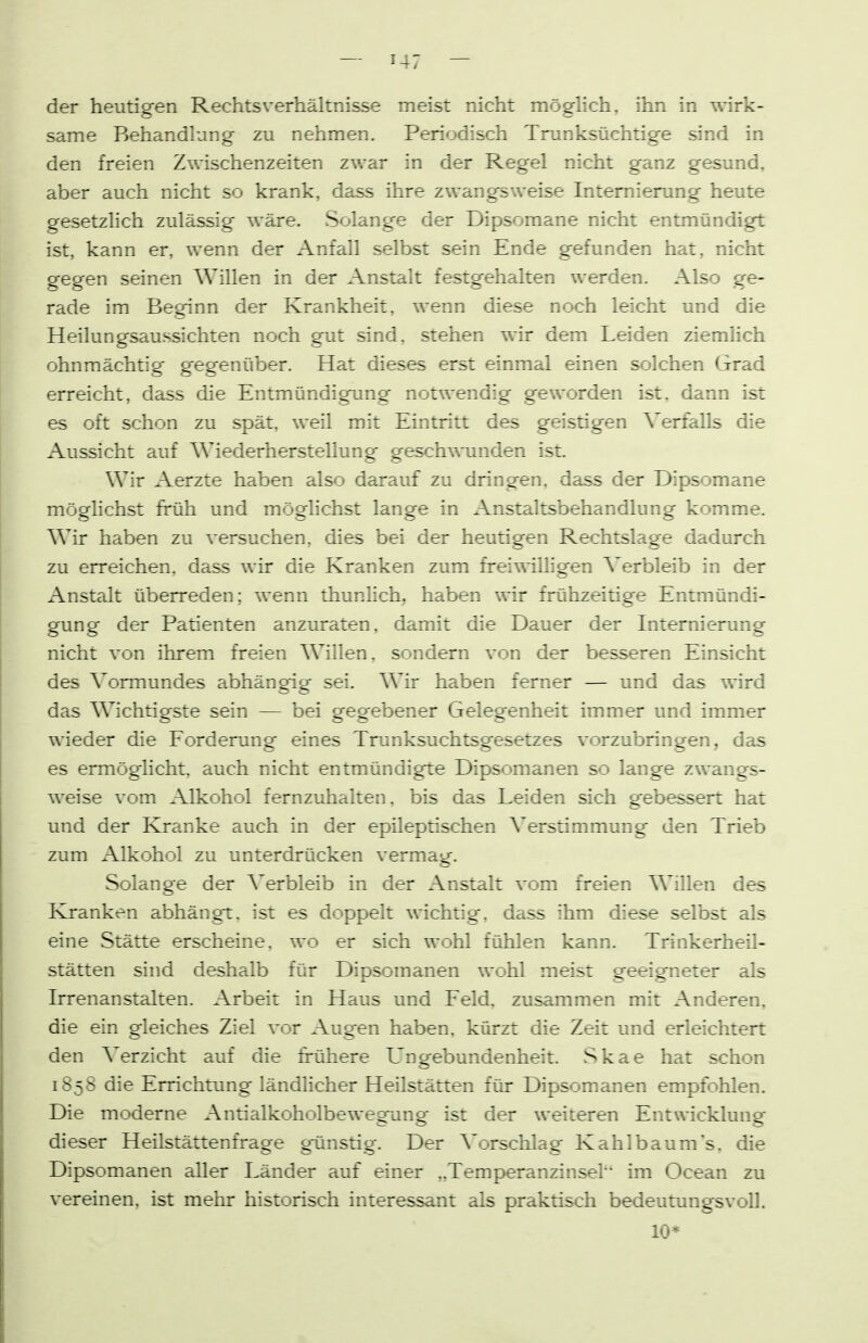 der heutigen Rechtsverhältnisse meist nicht möghch, ihn in wirk- same Behandlung zu nehmen. Periodisch Trunksüchtige sind in den freien Zwischenzeiten zwar in der Regel nicht ganz gesund, aber auch nicht so krank, dass ihre zwangsweise Intemierung heute gesetzlich zulässisf wäre. Solang'e der Dipsoraane nicht entmündigt ist, kann er, wenn der Anfall selbst sein Ende gefunden hat, nicht gegen seinen Willen in der Anstalt festgehalten werden. Also ge- rade im Beginn der Krankheit, wenn diese noch leicht und die Heilungsaussichten noch gut sind, stehen wir dem Leiden ziemhch ohnmächtig gegenüber. Hat dieses erst einmal einen solchen Grad erreicht, dass die Entmündigung notwendig geworden ist, dann ist es oft schon zu spät, weil mit Eintritt des geistigen Verfalls die Aussicht auf Wiederherstellung geschwunden ist Wir Aerzte haben also darauf zu dringen, dass der Dipsomane möghchst früh und möglichst lange in Anstaltsbehandlung komme. Wir haben zu versuchen, dies bei der heutigen Rechtslage dadurch zu erreichen, dass wir die Kranken zum freiwilligen Verbleib in der Anstalt überreden; wenn thunHch, haben wir frühzeitige Entmündi- gung der Patienten anzuraten, damit die Dauer der Internierung nicht von ihrem freien Willen, sondern von der besseren Einsicht des Vormundes abhängig sei. Wir haben ferner — und das wird das Wichtigste sein — bei geg ebe ler Gelegenheit immer und immer wieder die Forderung eines Trunksuchtsgesetzes vorzubringen, das es ermöglicht, auch nicht entmündigte Dipsomanen so lange zwangs- weise vom Alkohol fernzuhalten, bis das Leiden sich gebessert hat und der Kranke auch in der epileptischen Verstimmung den Trieb zum Alkohol zu unterdrücken vermag. Solange der Verbleib in der Anstalt vom freien Willen des Kranken abhängt, ist es doppelt wichtig, dass ihm diese selbst als eine Stätte erscheine, wo er sich wohl fühlen kann. Trinkerheil- stätten sind deshalb für Dipsomanen wohl meist geeigneter als Irrenanstalten. Arbeit in Haus und Feld, zusammen mit Anderen, die ein gleiches Ziel vor Augen haben, kürzt die Zeit und erleichtert den Verzicht auf die frühere L'ngebundenheit. Skae hat schon 1858 die Errichmng ländlicher Heilstätten für Dipsomanen empfohlen. Die moderne Antialkoholbewegung ist der weiteren Entwicklung dieser Heilstättenfrage gtmstig. Der Vorschlag Kahlbaum's, die Dipsomanen aller Länder auf einer „Temperanzinsel im Ocean zu vereinen, ist mehr historisch interessant als praktisch bedeutimgsvoll.