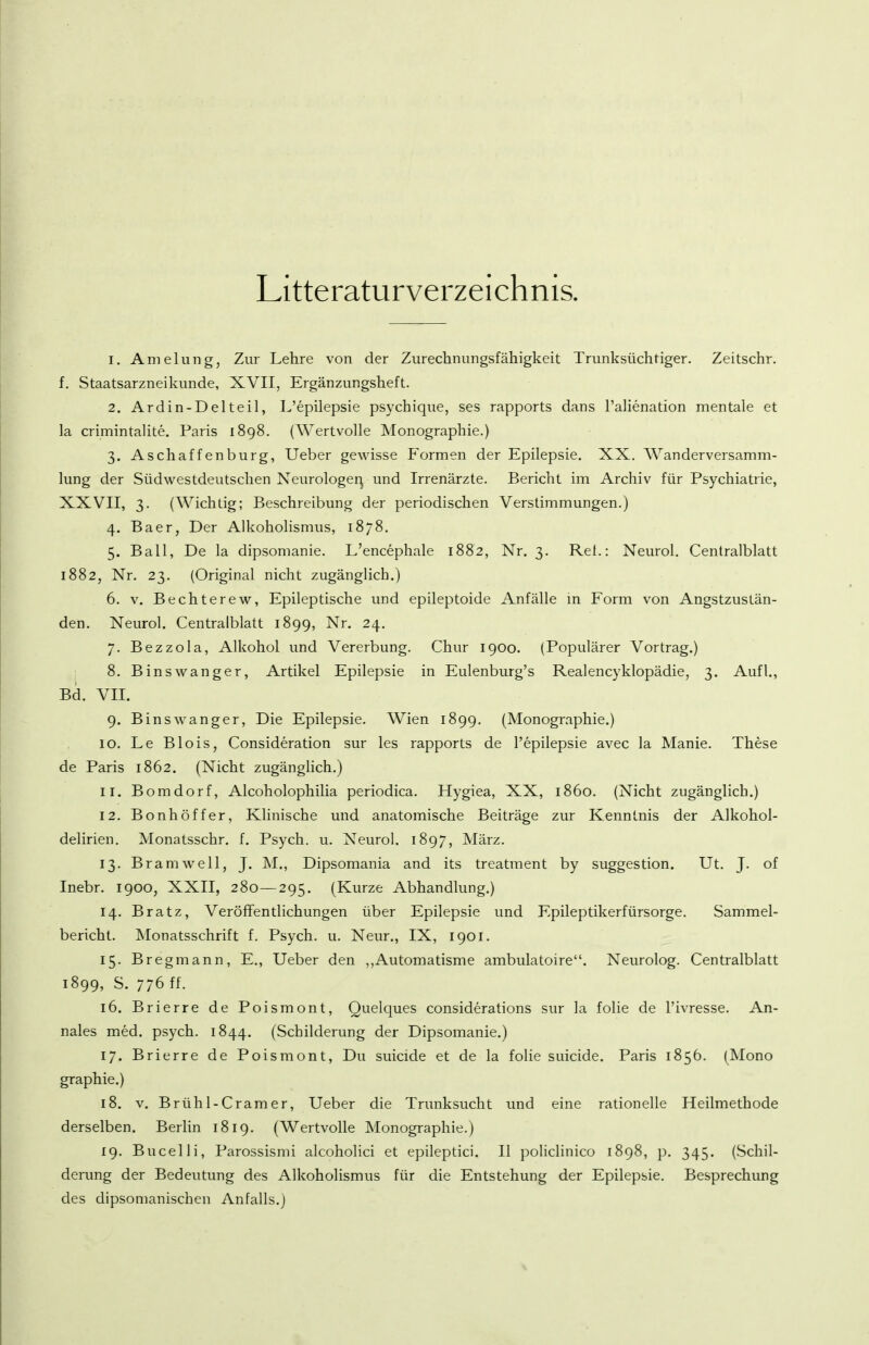 Litteraturverzeichnis. 1. Amelung, Zur Lehre von der Zurechnungsfähigkeit Trunksüchtiger. Zeitschr. f. Staatsarzneikunde, XVII, Ergänzungsheft. 2. Ardin-Delteil, L'epilepsie psychique, ses rapports dans l'aHenation mentale et la crimintaUte. Paris 1898. (Wertvolle Monographie.) 3. Aschaffenburg, Ueber gewisse Formen der Epilepsie. XX. AVanderversamm- lung der Südwestdeutschen Neurologe^ und Irrenärzte. Bericht im Archiv für Psychiatrie, XXVII, 3. (Wichtig; Beschreibung der periodischen Verstimmungen.) 4. Baer, Der Alkoholismus, 1878. 5. Ball, De la dipsomanie. L'encephale 1882, Nr. 3. Rei.: Neurol. Centraiblatt 1882, Nr. 23. (Original nicht zugänglich.) 6. V. Bechterew, Epileptische und epileptoide Anfälle in Form von Angstzustän- den. Neurol. Centralblatt 1899, Nr. 24. 7. Bezzola, Alkohol und Vererbung. Chur 1900. (Populärer Vortrag.) 8. Binswanger, Artikel Epilepsie in Eulenburg's Realencyklopädie, 3. Aufl., Bd. VII. 9. Binswanger, Die Epilepsie. Wien 1899. (Monographie.) 10. Le Blois, Consideration sur les rapports de l'epilepsie avec la Manie. These de Paris 1862. (Nicht zugängUch.) 11. Bomdorf, Alcoholophilia periodica. Hygiea, XX, 1860. (Nicht zugänglich.) 12. Bonhöffer, Klinische und anatomische Beiträge zur Kenntnis der Alkohol- delirien. Monatsschr. f. Psych, u. Neurol. 1897, März. 13. Bramwell, J. M., Dipsomania and its treatment by Suggestion. Ut. J. of Inebr. 1900, XXII, 280—295. (Kurze Abhandlung.) 14. Bratz, Veröffentlichungen über Epilepsie und Epileptikerfürsorge. Sammel- bericht. Monatsschrift f. Psych, u. Neur., IX, 1901. 15. Bregmann, E., Ueber den ,,Automatisme ambulatoire. Neurolog. Centralblatt 1899, S. 776 ff. 16. Brierre de Poismont, Quelques considerations sur la folie de l'ivresse. An- nales med. psych. 1844. (Schilderung der Dipsomanie.) 17. Brierre de Poismont, Du suicide et de la folie suicide. Paris 1856. (Mono graphie.) 18. V. Brühl-Cramer, Ueber die Trunksucht und eine rationelle Heilmethode derselben. Berlin 1819. (Wertvolle Monographie.) 19. Bucelli, Parossismi alcoholici et epileptici. II policlinico 1898, p. 345. (Schil- derung der Bedeutung des Alkoholismus für die Entstehung der Epilepsie. Besprechung des dipsomanischen Anfalls.)