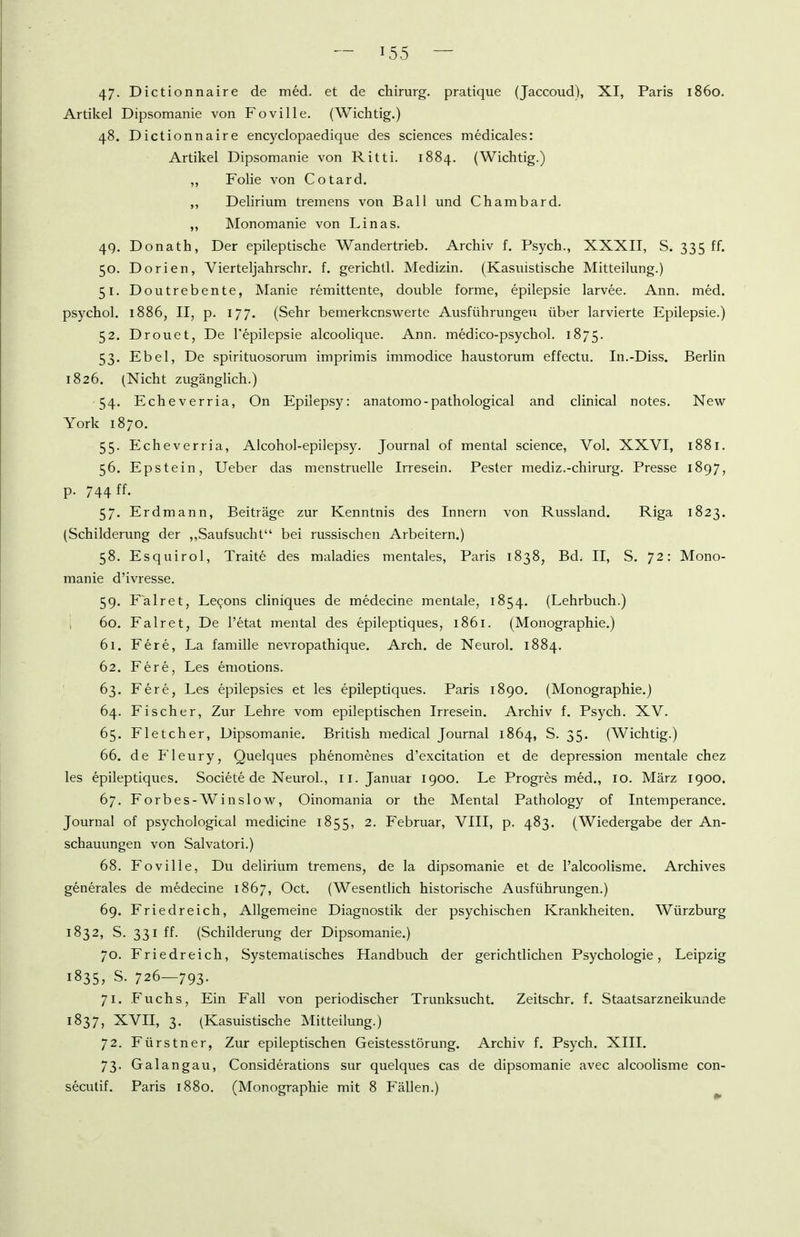 47- Dictionnaire de med. et de chirurg. pratique (Jaccoud), XI, Paris 1860. Artikel Dipsomanie von Foville, (Wichtig.) 48. Dictionnaire encyclopaedique des sciences medicales: Artikel Dipsomanie von Ritti. 1884. (Wichtig.) ,, Folie von Cotard. ,, Delirium tremens von Ball und Chambard. ,, Monomanie von Linas. 49. Donath, Der epileptische Wandertrieb. Archiv f. Psych., XXXII, S. 335 ff. 50. Dorien, Vierteljahrschr. f. gerichtl. Medizin. (Kasuistische Mitteilung.) 51. Doutrebente, Manie remittente, double forme, epilepsie larvee. Ann. med. psychol. 1886, II, p. 177. (Sehr bemerkenswerte Ausführungen über larvierte Epilepsie.) 52. Drouet, De l'epilepsie alcoolique. Ann. medico-psychol. 1875. 53. Ebel, De spirituosorum imprimis immodice haustorum effectu. In.-Diss. Berlin 1826. (Nicht zugänglich.) 54. Echeverria, On Epilepsy: anatomo-pathological and clinical notes. New York 1870. 55. Echeverria, Alcohol-epilepsy. Journal of mental science. Vol. XXVI, 1881. 56. Epstein, Ueber das menstruelle Irresein. Pester mediz.-chirurg. Presse 1897, p. 744 ff. 57. Erdmann, Beiträge zur Kenntnis des Innern von Russland. Riga 1823. (Schilderung der ,,Saufsucht bei russischen Arbeitern.) 58. Esquirol, Traite des maladies mentales, Paris 1838, Bd. II, S. 72: Mono- manie d'ivresse. 59. Fairet, Lecjons cliniques de medecine mentale, 1854. (Lehrbuch.) i 60. Falret, De l'etat mental des epileptiques, 1861. (Monographie.) 61. Fere, La famille nevropathique. Arch. de Neurol. 1884. 62. Fere, Les emotions. 63. Fere, Les epilepsies et les epileptiques. Paris 1890. (Monographie.) 64. Fischer, Zur Lehre vom epileptischen Irresein. Archiv f. Psych. XV. 65. Fletcher, Dipsomanie. British medical Journal 1864, S. 35. (Wichtig.) 66. de Fleury, Quelques phenomenes d'excitation et de depression mentale chez les epileptiques. Societe de Neurol., 11. Januar 1900. Le Progres med., 10. März 1900. 67. Forbes-AVinslow, Oinomania or the Mental Pathology of Intemperance. Journal of psychological medicine 1855, 2. Februar, VIII, p. 483. (Wiedergabe der An- schauungen von Salvatori.) 68. Foville, Du delirium tremens, de la dipsomanie et de l'alcoolisme. Archives generales de medecine 1867, Oct. (Wesentlich historische Ausführungen.) 69. Fried reich, Allgemeine Diagnostik der psychischen Krankheiten. Würzburg 1832, S. 331 ff. (Schilderung der Dipsomanie.) 70. Friedreich, Systematisches Handbuch der gerichtlichen Psychologie, Leipzig 1835, S. 726—793. 71. Fuchs, Ein Fall von periodischer Trunksucht, Zeitschr. f. Staatsarzneikmide 1837, XVII, 3. (Kasuistische Mitteilung.) 72. Fürstner, Zur epileptischen Geistesstörung. Archiv f. Psych. XIII. 73. Galangau, Considerations sur quelques cas de dipsomanie avec alcoolisme con- secutif. Paris 1880. (Monographie mit 8 Fällen.)