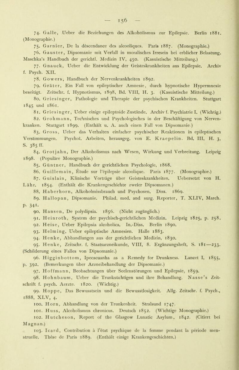 74- Galle, Ueber die Beziehungen des Alkoholismus zur Epilepsie. Berlin 1881. (Monographie.) 75. Garnier, De la descendance des alcooliques. Paris 1887. (Monographie.) 76. Gauster, Dipsomanie mit Verfall in moralisches Irresein bei erblicher Belastung. Maschka's Handbuch der gerichtl. Medizin IV, 450. (Kasuistische Mitteilung.) 77. Gnauck, Ueber die Entwicklung der Geisteskrankheiten aus Epilepsie. Archiv f. Psych. XII. 78. Gowers, Handbuch der Nervenkrankheiten 1892. 79. Gräter, Ein Fall von epileptischer Amnesie, durch hypnotische Hypermnesie beseitigt. Zeitschr. f. Hypnotismus, 1898, Bd. VIII, H. 3. (Kasuistische Mitteilung.) 80. Griesinger, Pathologie und Therapie der psychischen Krankheiten. Stuttgart 1845 und 1861. 81. Griesinger, Ueber einige epileptoide Zustände. Archiv f. Psychiatrie I. (Wichtig.) 82. Gr oh mann. Technisches und Psychologisches in der Beschäftigung von Nerven- kranken. Stuttgart 1899. (Enthält u. A. auch einen Fall von Dipsomanie.) 83. Gross, Ueber das Verhalten einfacher psychischer Reaktionen in epileptischen Verstimmungen. PsNxhol. Arbeiten, herausgeg. von E. Kraepelin. Bd. III, H. 3, s. 385 ff- 84. Grotjahn, Der Alkoholismus nach Wesen, Wirkung und Verbreitung. Leipzig 1898. (Populäre Monographie.) 85. Güntner, Handbuch der gerichtlichen Psychologie, 1868. 86. Guillemain, Etüde sur l'epilepsie alcoolique. Paris 1877. (Monographie.) 87. Guislain, Klinische Vorträge über Geisteskrankheiten. Uebersetzt von H. Lähr. 1854. (Enthält die Krankengeschichte zweier Dipsomanen.) 88. Haberhorn, Alkoholmissbrauch und Psychosen. Diss. 1869. 89. Hallopan, Dipsomanie. Philad. med. and surg. Reporter, T. XLIV, March. P- 341. 90. Hansen, De polydipsia. 1856. (Nicht zugänglich.) 91. Heinroth, System der psychisch-gerichtlichen Medizin. Leipzig 1825, p. 258. 92. Heise, Ueber Epilepsia alcoholica. In.-Diss. Berlin 1890. 93. Helming, Ueber epileptische Amnesien. Halle 1883. 94. Henke, Abbandlungen aus der gerichtlichen Medizin, 1830. 95. Henke, Zeitschr. f. Staatsarzneikunde, VIII, 8. Ergänzungsheft, S. 181—233. (Schilderung eines Falles von Dipsomanie.) 96. Higginbottom, Ipecacuanha as a Remedy for Drunkness. Lancet I, 1855, p. 392. (Bemerkungen über Arzneibehandlung der Dipsomanie.) 97. Hoffmann, Beobachtungen über Seelenstörungen und Epilepsie, 1859. 98. Hohnbaum, Ueber die Trunksüchtigen und ihre Behandlung. Nasse's Zeil- schrift f. psych. Aerzte. 1820. (Wichtig.) 99. Hoppe, Das Bewusstsein und die Bewusstlosigkeit. Allg. Zeitschr. f. Psych., 1888, XLV, 4. 100. Horn, Abhandlung von der Trunkenheit. Stralsund 1747- 10[. Huss, Alcoholismus chronicus. Deutsch 1852. (Wichtige Monographie.) 102. Hutcheson, Report of the Glasgow Lunatic Asylum, 1842. (Citiert bei Magnan.) 103. Icard, Contribution a l'etat psychique de la femme pcndant la periode men- struelle. Th^se de Paris 1889. (Enthält einige Krankengeschichten.)