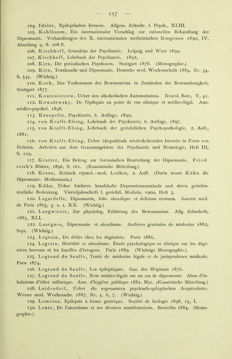 104. Ideler, Epileptisches Irresein. Allgem, Zeitschr. f. Psych., XLIII. 105. Kahlbaum, Ein internationaler Vorschlag zur rationellen Behandlung der Dipsomanie. Verhandlungen des X. internationalen medizinischen Kongresses 1890, IV, Abteilung 9, S. 108 ff. 106. Kirchhoff, Grundriss der Psychiatrie. Leipzig und Wien 1899. 107. Kirch ho ff, Lehrbuch der Psychiatrie. 1892. 108. Kirn, Die periodischen Psychosen. Stuttgart 1878. (Monographie.) 109. Kirn, Trunksucht und Dipsomanie. Deutsche med. Wochenschrift 1884, Nr. 34, S. 545. (Wichtig.) 110. Koch, Das Vorkommen des Bewusstseins in Zuständen der Bewusstlosigkeit. Stuttgart 1877. 111. Koutznietzow, Ueber den alkohohschen Automatismus. Neurol. Bote, V, 41. 112. Kowalewsky, De l'epilepsie au point de vue clinique et medico-legal. Ann. medico-psychol. 1898. 113. Kraepelin, Psychiatrie, 6. Auflage, 1899. 114. von Krafft-Ebing, Lehrbuch der Psychiatrie, 6. Auflage, 1897. 115. von Kraf ft-Ebing, Lehrbuch der gerichtlichen Psychopathologie, 2. Aufl., 1881. 116. von Kraf ft-Ebing, Ueber idiopathisch wiederkehrendes Irresein in Form von Deliiien. Arbeiten aus dem Gesammtgebiete der Psychiatrie und Neurologie, Heft III, S. 119, 117. Kratter. Ein Beitrag zur forensischen Beurteilung der Dipsomanie. Fried reich's Blätter, 1896, S. 161. (Kasuistische Mitteilung.) 118. Kraus, Kritisch etymol.-med. Lexikon, 2. Aufl. (Darin nennt Kühn die Dipsomanie: Methoraania.) 119. Kühn, Ueber leichtere krankhafte Depressionszustände und deren gerichts- ärztliche Bedeutung. Vierteljahrschrift f. gerichtl. Medizin, 1900, Heft 3. 120. Lagardelle, Dipsomanie, folie alcoolique et delirium tremens. Gazette med. de Paris 1865, 3. s. t. XX. (Wichtig.) 121. Lang wieser, Zur physiolog. Erklärung des Bewusstseins. Allg. Zeitschrift, 1885, XLL 122. Lasegues, Dipsomanie et alcoolisme. Archives generales de medecine 1882, Sept. (Wichtig.) 123. Legrain, Du delire chez les d^generes. Paris 1886, 124. Legrain, Heredite et alcoolisme. Etüde psychologique et clinique sur les dege- neres buveurs et les familles d'ivrognes. Paris 1889. (Wichtige Monographie.) 125. Legrand du Saulle, Traite de medecine legale et de jurisprudence medicale. Paris 1874. 126. Legrand du Saulle, Les epileptiques. Gaz. des Hopitaux 1876. 127. Legrand du Saulle, Note medico-legale sur un cas de dipsomanie. Abus d'in- halations d'ether sulfurique. Ann. d'hygiene publique 1882, Mai. (Kasuistische Mitteilung.) 128. Leidesdorf, Ueber die sogenannten psychisch-epileptischen Aequivalente. Wiener med. Wochenschr. 1887, Nr. 5, 6, 7. (Wichtig.) 129. Lemoine, Epilepsie ä forme gastrique. Societe de biologie 1898, 15, I. 130. Lentz, De l'alcoolisme et ses diverses manifestations. Bruxelles 1884. (Mono- graphie.)