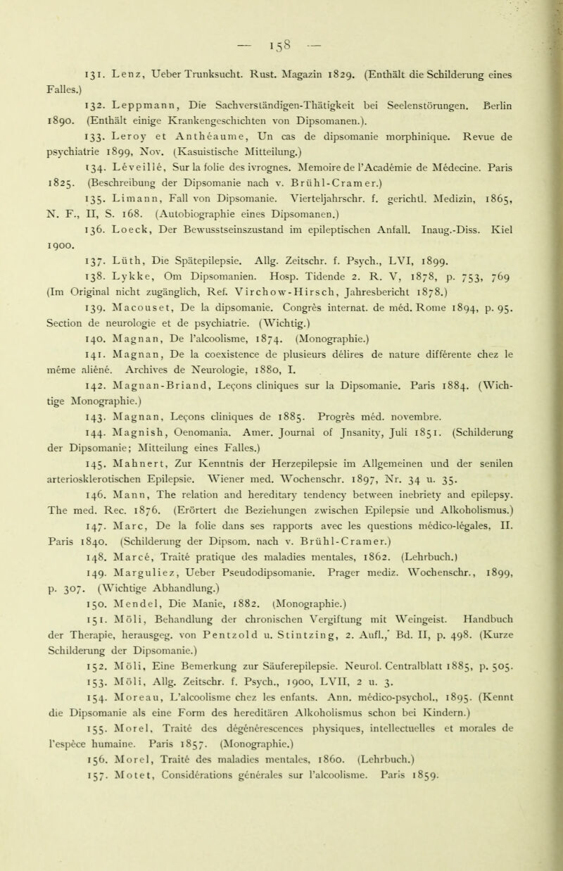 131. Lenz, Ueber Trunksucht. Rust. Magazin 1829. (Enthält die Schildeiaing eines Falles.) 132. Leppmann, Die Sachverständigen-Thätigkeit bei Seelenstörungen. Berlin 1890. (Enthält einige Krankengeschichten von Dipsomanen.). 133. Leroy et Antheaume, Un cas de dipsomanie morphinique. Revue de psychialrie 1899, Nov. (Kasuistische Mitteilung.) 134. Leveilie, Sur la folie des ivrognes. Memoire de rAcademie de Medecine. Paris 1825. (Beschreibung der Dipsomanie nach v. B rühl-Cram er.) 135. Limann, Fall von Dipsomanie. Vierteljahrschr. f. gerichtl. Medizin, 1865, N. F., II, S. 168. (Autobiographie eines Dipsomanen.) 136. Loeck, Der Bewusstseinszustand im epileptischen Antall. Inaug.-Diss. Kiel 1900. 137. Lüth, Die Spätepilepsie. Allg. Zeitschr. f. Psych., LVI, 1899. 138. Lykke, Om Dipsomanien. Hosp. Tidende 2. R. V, 1878, p. 753, 769 (Im Original nicht zugänglich, Ref. Virchow-Hirsch, Jahresbericht 1878.) 139. Macouset, De la dipsomanie. Congres internat. de med. Rome 1894, p. 95. Section de neurologie et de psychiatrie. (Wichtig.) 140. Magnan, De l'alcoolisme, 1874. (Monographie.) 141. Magnan, De la coexistence de plusieurs delires de nature differente chez le meme aliene. Archives de Neurologie, 1880, I. 142. Magnan-Briand, Lecons cliniques sur la Dipsomanie. Paris 1884. (Wich- tige ^Monographie.) 143. Magnan, Lecons cliniques de 1885. Progres med. novembre. 144. Magnish, Oenomauia. Amer. Journal of Jnsanity, Juli 1851. (Schilderung der Dipsomanie; Mitteilung eines Falles.) 145. Mahnert, Zur Kenntnis der Herzepilepsie im Allgemeinen und der senilen arteriosklerotischen Epilepsie. Wiener med. Wochenschr. 1897, Nr. 34 u. 35. 146. Mann, The relation and hereditär)' tendency between inebriety and epilepsy. The med. Ree. 1876, (Erörtert die Beziehungen zwischen Epilepsie und Alkoholismus.) 147. Marc, De la folie dans ses rapports avec les questions medico-legales, II. Paris 1840. (Schilderung der Dipsom. nach v. Brühl-Cramer.) 148. Marce, Traite pratique des maladies mentales, 1862. (Lehrbuch.) 149. Marguliez, Ueber Pseudodipsomanie. Prager mediz. Wochenschr., 1899, P- 30- (Wichtige Abhandlung.) 150. Mendel, Die Manie, 1882. (Monographie.) 151. Möli, Behandlung der chronischen Vergiftung mit Weingeist. Handbuch der Therapie, herausgeg. von Pentzold u. Stintzing, 2. Aufl.,' Bd. II, p. 498. (Kurze Schilderung der Dipsomanie.) 152. Möli, Eine Bemerkung zur Säuferepilepsie. Neurol. Centraiblatt 1885, p. 505. 153. Möli, Allg. Zeitschr. f. Psych., 1900, LVII, 2 u. 3. 154. Moreau, L'alcoolisme chez les enfants. Ann. medico-psychol., 1895. (Kennt die Dipsomanie als eine Form des hereditären Alkoholismus schon bei Kindern.) 155. Morel, Traite des degenerescences physiques, intellectuelles et morales de l'espece humaine. Paris 1857. (Monographie.) 156. Morel, Traite des maladies mentales, 1860. (Lehrbuch.) 157. Motet, Considerations generales sur Talcoolisme. Paris 1859.