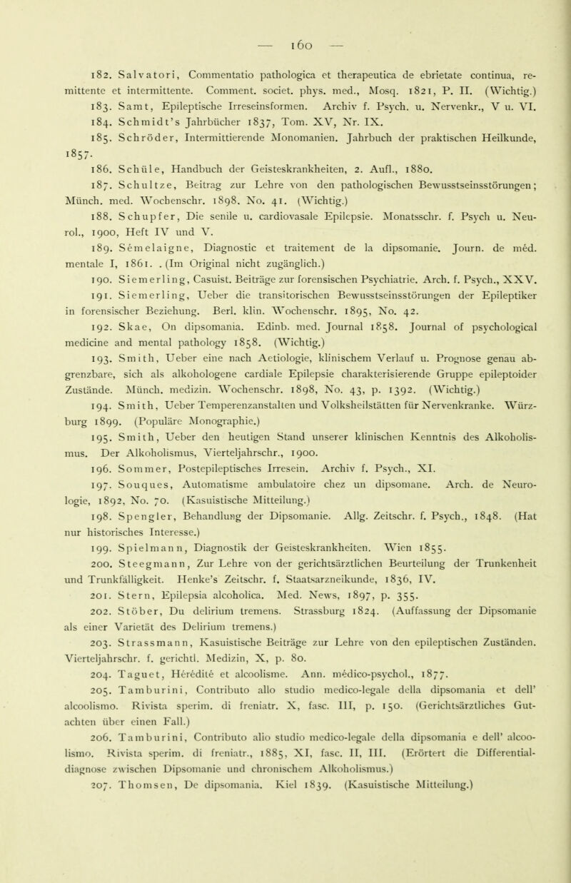 182. Salvatori, Commentatio patliologica et therapeutica de ebrietate continiia, re- mittente et intermittente. Comment. societ. phys. med., Mosq. 1821, P. II. (Wichtig.) 183. Samt, Epileptische Irreseinsformen, Archiv f. Ps5ch. u. Nervenkr., V u, VI. 184. Schmidt's Jahrbücher 1837, Tom. XV, Nr. IX. 185. Schröder, Intermittierende Monomanien. Jahrbuch der praktischen Heilkunde, 1857. 186. Schill e, Handbuch der Geisteskrankheiten, 2. Aufl., 1880. 187. Schnitze, Beitrag zur Lehre von den pathologischen Bewusstseinsstörungen; Münch, med. Wochenschr. 1898. Xo. 41. (Wichtig.) 188. Schupf er, Die senile u. cardiovasale Epilepsie. Monatsschr. f. Psych u. Neu- rol., 1900, Heft IV und V. 189. Semelaigne, Diagnostic et traitement de la dipsomanie. Journ. de med. mentale I, 1861. .(Im Original nicht zugänglich.) 190. Siemerling, Casuist. Beiträge zur forensischen Psychiatrie. Arch. f. Psych., XXV. T91. Siemerling, Ueber die transitorischen Bewusstseinsstörungen der Epileptiker in forensischer Beziehung. Berl. klin. Wochenschr. 1895, No. 42. 192. Skae, On dipsomania. Edinb. med. Journal 1858. Journal of psychological medicine and mental pathology 1858. (Wichtig.) 193. Smith, Ueber eine nach Aetiologie, klinischem Verlauf u. Prognose genau ab- grenzbare, sich als alkohologene cardiale Epilepsie charakterisierende Gruppe epileptoider Zustände. J^Iünch. medizin. Wochenschr. 1898, No. 43, p. 1392. (Wichtig.) 194. Smith, Ueber Temperenzanstalten und Volksheilstätten für Nervenkranke. Würz- burg 1899. (Populäre Monographie.) 195. Smith, Ueber den heutigen Stand unserer klinischen Kenntnis des Alkoholis- mus. Der Alkoholismus, Vierteljahrschr., 1900, 196. Sommer, Postepileptisches Irresein. Archiv f. Psych., XI. 197. Souques, Aulomatisme ambulatoire chez un dipsomane. Arch. de Neuro- logie, 1892, No. 70. (Kasuistische Mitteilung.) 198. Spengler, BehandluMg der Dipsomanie. AUg. Zeitschr. f. Psych., 1848. (Hat nur historisches Interesse.) 199. Spielmann, Diagnostik der Geisteskrankheiten. Wien 1855. 200. Steegmann, Zur Lehre von der gerichtsärztlichen Beurteilung der Trunkenheit imd Trunkfälligkeit. Henke's Zeitschr. f. Staatsarzneikunde, 1836, IV. 201. Stern, Epilepsia alcoholica. Med. News, 1897, p. 355. 202. Stöber, Du delirium tremens. Strassburg 1824. (Auffassung der Dipsomanie als einer Varietät des Delirium tremens.) 203. Strassmann, Kasuistische Beiträge zur Lehre von den epileptischen Zuständen. Vierteljahrschr. f. gerichtl. Medizin, X, p. 80. 204. Taguet, Heredite et alcoolisme. Ann. medico-psj'chol., 1877. 205. Tamburini, Contributo allo studio medico-legale della dipsomania et dell' alcoolismo. Rivista sperim. di freniatr. X, fasc. III, p. 150. (Gerichtsärzlliches Gut- achten über einen Fall.) 206. Tamburini, Contributo alio studio medico-legale della dipsomania e dell' alcoo- lismo. Rivista sperim. di freniatr., 1885, XI, fasc. II, HL (Erörtert die Differential- diagnose zwischen Dipsomanie und chronischem Alkoholismus.) 207. Thomsen, De dipsomania. Kiel 1839. (Kasuistische Mitteilung.)