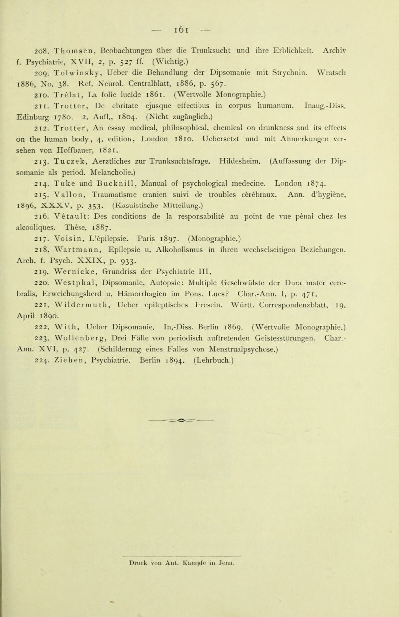 208. Thomsen, Beobachtungen über die Trunksucht und ihre Erl)Hchkeit. Archiv f. Psychiatrie, XVII, 2, p. 527 ff. (Wichtig.) 209. Tolwinsky, Ueber die Behandking der Dipsomanie mit Strychnin. Wratsch 1886, No. 38. Ref. Neurol. Centraiblatt, 1886, p. 567. 210. Trelat, La folie kreide 1861. (Wertvolle Monographie.) 211. Trotter, De ebritate ejusque eifectibus in corpus humanum. Inaug.-Diss. Edinburg 1780. 2. Aufl., 1804. (Nicht zugänglich.) 212. Trotter, An essay medical, philosophical, chemical on dnmkness and its effects on the human body, 4. edition, London 1810. Uebersetzt und mit Anmerkungen ver- sehen von Hoffbauer, 1821. 213. Tuczek, Aerztliches zur Trunksuchtsfrage. Hildesheim. (Auffassung der Dip- somanie als period. Alelancholie.) 214. Tuke und Bucknill, Manual of psychological medecine. London 1874. 215. Vallon, Traumatisme cranien suivi de troubles cerebraux. Ann. d'hygiene, 1896, XXXV, p. 353. (Kasuistische Alitteilung.) 216. Vetault: Des conditions de la responsabilite au point de vue penai chez les alcooliques. These, 1887. 217. Voisin, L'epilepsie. Paris 1897. (Monographie.) 218. AVartmann, Epilepsie u. Alkoholismus in ihren wechselseitigen Beziehungen. Arch. f. Psych. XXIX, p. 933. 219. Wer nicke, Grundriss der Psychiatrie III. 220. Westphal, Dipsomanie, Autopsie: Multiple Geschwülste der Dura mater cere- bralis, Erweichungsherd u. Hämoirhagien im Pons. Lues? Char.-Ann. I, p. 471. 221. Wildermuth, Ueber epileptisches Irresem. Württ. Correspondenzblatt, 19. April 1890. 222. With, Ueber Dipsomanie. In.-Diss. Berlin 1869. (Wertvolle Monographie.) 223. Wollenberg, Drei Fälle von periodisch auftretenden Geistesstörungen. Char.- Ann. XVI, p. 427. (Schilderung eines Falles von Menstrualpsychose.) 224. Ziehen, Psychiatrie. Berlin 1894. (Lehrbuch.) Druck von Änt. Kämpfe in Jena.