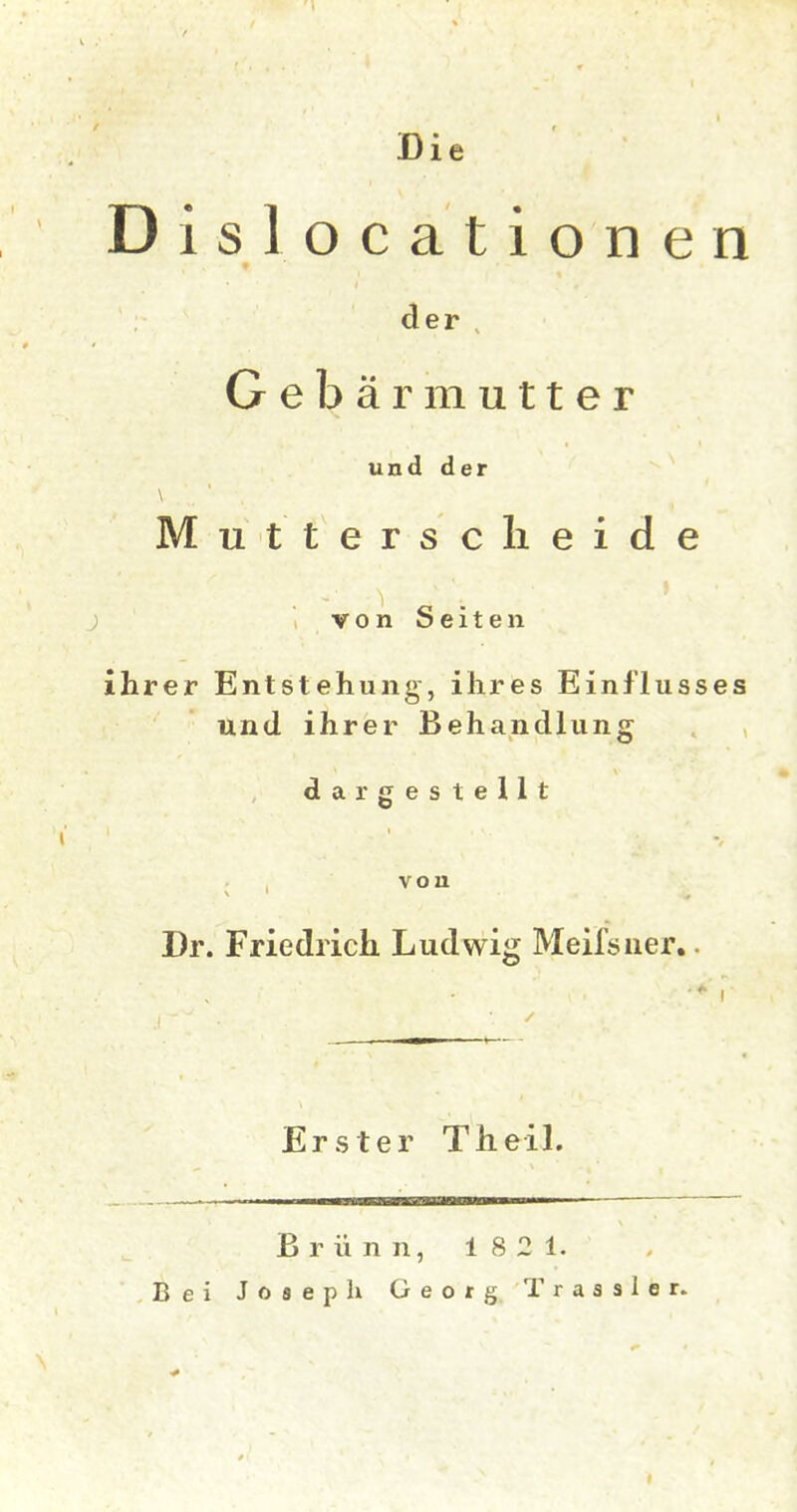 Die Dislocationen der , Gebärmutter und der Muttersclieide vonSeiten ihrer Entstehung, ihres Einflusses und ihrer Behandlung dargestellt i' von Dr. Friedrich Ludwig Meifsiier.. Erster Theil. Brünn, 1821. Bei Josepk Georg Trassier.