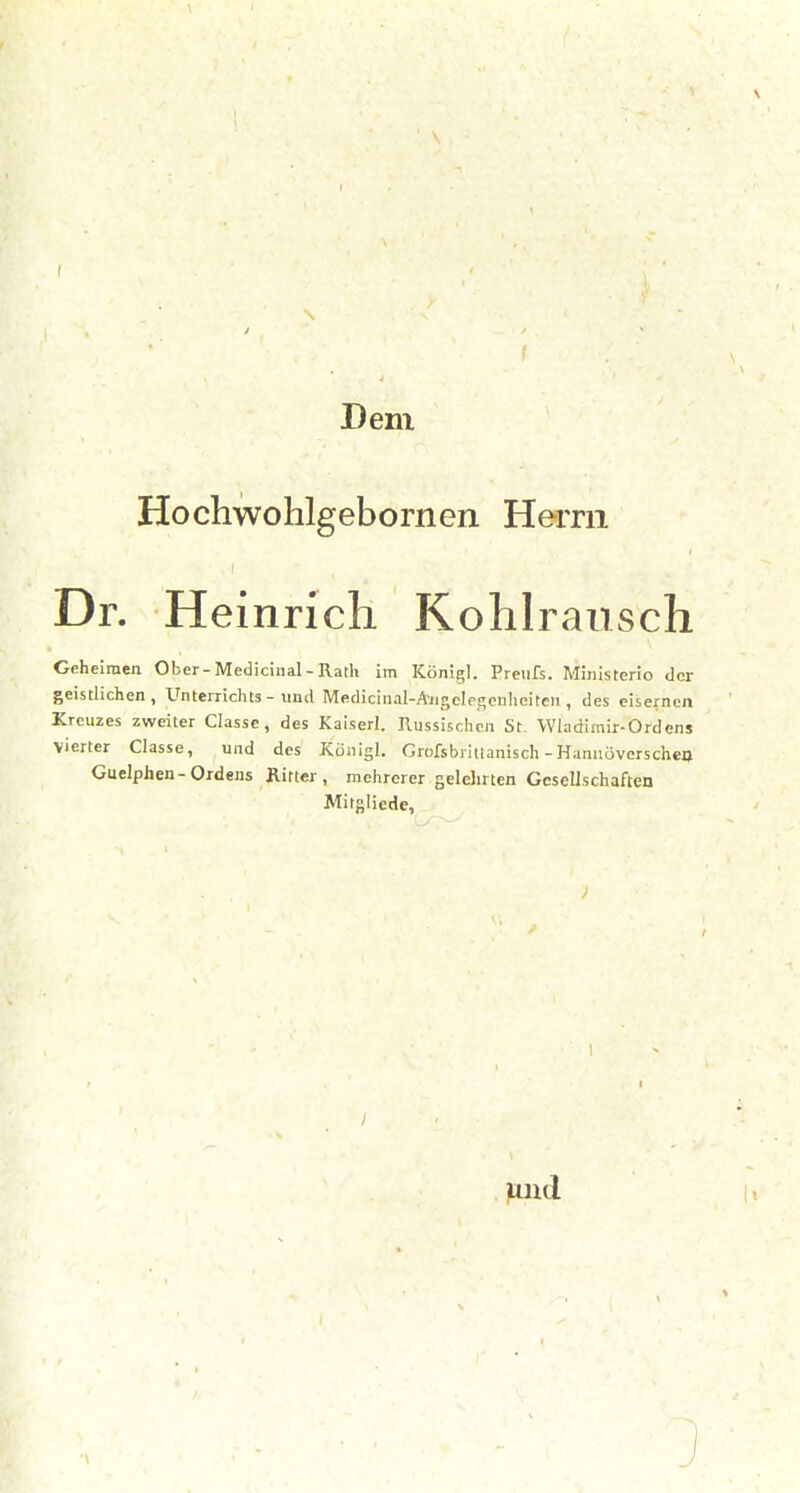 Dem Hochwohlgebornen Herrn Dr. Heinrich Kohlrausch Geheimen Ober-Mediciiial - Rath im Königl. Preiifs. Miiiisterio der geistlichen, Unterrichts - und Medicinal-A-iigclpj;enheiten , des eisernen Kreuzes zweiler Classe, des Kaiserl. Russischen St. Wladimir-Ordens vierter Classe, und des Künigl. Grofsbritlanisch -Hanuöverscheo Guelphen-Ordens Ritter, mehrerer gelehrten Gesellschaften Mitgliede, und