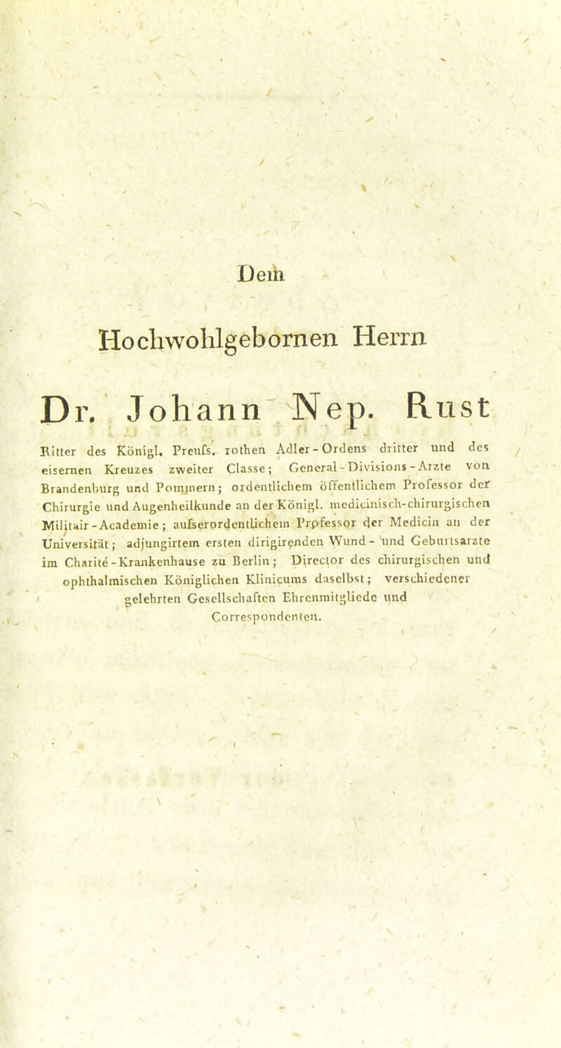 \ Deih Hochwohlgebornen Herrn Dr. Johann Nep. Rust Ritter des Königl. Preufs, rothen Adler - Ordens dritter und des eisernen Kreuzes zweiter Classe; General - Divisions-Arzte von Brandenburg und Pommern; ordentlichem öffentlichem Professor der Chirurgie und Augenheilkunde an der Königl. mediciniscli-chirurgischen Militair-Academie j aufserordentlichem Prpfessor der Medicin an der Universität; adjungirtem ersten dirigirpnden Wund - 'und Geburtsarzlc im Charitc-Krankenhause zu Berlin; Direclor des chirurgischen und ophthalmischen Königlichen Klinlcuras daselbst; verschiedener gelehrten Gesellschaften Ehrcnmitgliedc und Correspondcnten.