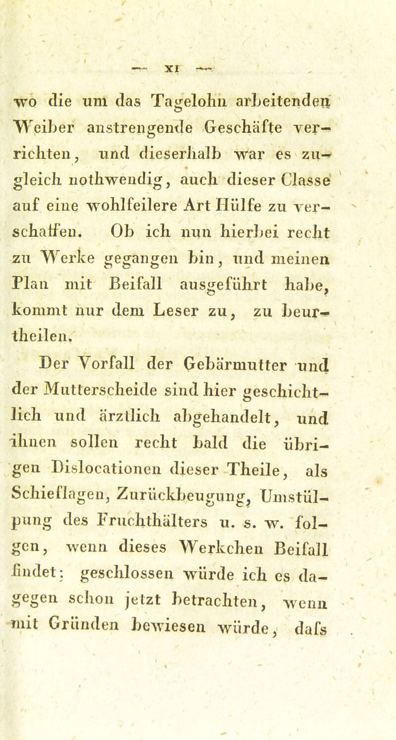 XI wo die um das Tageloliu arLeilenden W^eiher anstreiigende Geschäfte ver-» richten, und dieserhalb War es zu-» gleich nothwendig, auch dieser Classe auf eine wohlfeilere Art Hülfe zu Ter- schalfeu. Ob ich nun hierbei recht zu Werke gegangen bin, und meinen Plan mit Beifall ausgeführt habe, kommt nur dem Leser zu, zu beur* theilen. Der Vorfall der (rebärmutter und der Mutterscheide sind hier geschicht- lich und ärztlich abgehandelt, und ihnen sollen recht bald die übri- gen Dislocationen dieser Theile, als Schieflagen, Zurückbeugung, Umstül- pung des Fruchthälters u. s. w. fol- gen, wenn dieses Werkchen Beifall iindet: geschlossen würde ich es da- gegen schon jetzt betrachten, wenn mit Gründen bewiesen würde, dafs