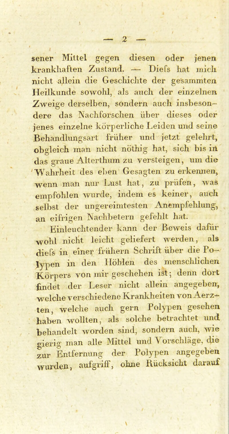 sener Mittel gegen diesen oder jenen krankliaften Zustand. — Diefs hat mich nicht allein die Gescliichte der gesammten Heilkunde sowohl, als auch der einzelnen Zweige derselben, sondern auch insbeson- dere das Nachforschen über dieses oder jenes einzelne körperliche Leiden und seine Behandlungsart früher und jetzt gelehrt, obgleich man nicht nöthig hat, sich bis iil das ffraue Alterthum zu versteigen, um die Wahrheit des eben Gesagten zu erkemien, wenn man nur Lust hat, zu prüfen, was empföhlen wurde, indem es keiner, auch selbst der ungereimtesten Anempfelüimg, an eifrigen Nachbetern gefehlt hat. Einleuchtender kann der Beweis dafür wohl nicht leicht geliefert werden, als diefs in einer frühem Schrift über die Po- jlypen in den Höhlen des menschlichen Körpers von mir geschehen ist; denn dort findet der Leser nicht allein angegeben, w^elche verschiedene Kranlvheiten von Aerz- ten, welche auch gern Pol}i)en gesehen haben wollten, als solche betrachtet imd behandelt worden sind, sondern auch, me gierig man alle Mittel und Vorscldäge, die zur Entfernung der Polj^ien angegeben wurden, aufgriff, ohne Rücksicht darauf