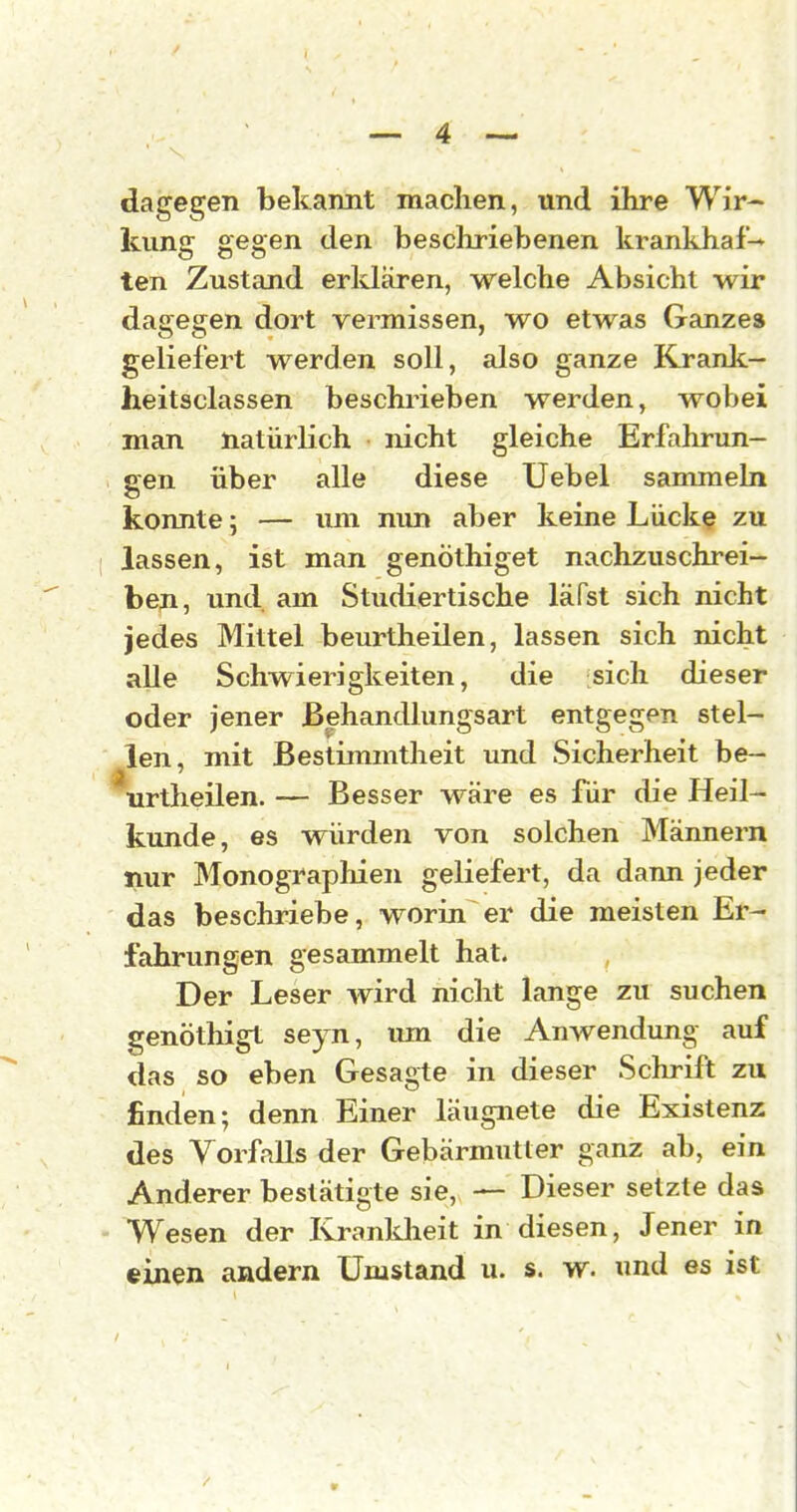 dagegen bekannt machen, und ihre Wir- kung gegen den beschriebenen krankhaf-^ ten Zustand erklären, welche Absicht wir dagegen dort vermissen, wo etwas Ganze» geliefert werden soll, also ganze Krank— heitsclassen beschrieben werden, wobei man natürlich nicht gleiche Erfahrun- gen über alle diese Uebel sammeln konnte; — um nun aber keine Lücke zu ■ lassen, ist man genöthiget nachzuschrei- ben, und am Studiertische läfst sich nicht jedes Mittel beurtheilen, lassen sich nicht alle Schwierigkeiten, die sich dieser oder jener Behandlungsart entgegen stel- len, mit Bestimmtheit und Sicherheit be- \irtheilen. — Besser M^äre es für die Heil- kunde, es würden von solchen Männern nur Monographien geliefert, da dann jeder das beschriebe, worin er die meisten Er- fahrungen gesammelt hat. Der Leser wird nicht lange zu suchen genöthigt seyn, um die Anwendung auf das so eben Gesagte in dieser Schrift zu finden; denn Einer läugnete die Existenz des Vorfalls der Gebärmutter ganz ab, ein Anderer bestätigte sie, — Dieser setzte das Wesen der Kranldieit in diesen, Jener in einen andern Umstand u. s. w. und es ist