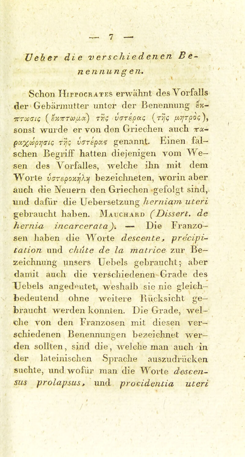 Veher die verschiedenen Be- nennungen. vSchon HiFPOCRATES erwähnt des Vorfalls der Gebärmutter tmter der Benennung e'ji- 'jrrw(7iQ (sKrrcoftx) tvq varrspaQ (tj/c /aTjrpoQ)^ sonst wurde er von den Griechen auch ra- px%(äp7jaii; TTj!; utTTspoc? genannt. Einen fal- schen Begriff hatten diejenigen vom We- sen des Vorfalles, welche ilm mit dem Worte varspoKTjXyj bezeiclmeten, worin aber auch die Neuern den Griechen gefolgt sind, und dafür die Uebersetzung herniain uteri gebraucht haben. Mauchakd (Dissen, de hernia incarcerata — Die Franzo- sen haben die Worte descente, precipi- tation und chüte de la matrice zur Be- zeichnung unsers Uebels gebraucht; aber dauiit auch die verschiedenen Grade des Uebels angedeutet, weshalb sie nie gleich- bedeutend ohne weitere Rücksicht ge- braucht werden koimten. Die Grade, wel- che von den Franzosen mit diesen ver- schiedenen Benennungen bezeichnet wer- den sollten, sind die, welche man auch in der lateinischen Sprache auszudrücken suchte, und wofür man die Worte descen- sus prolapsus, und proeidentia uteri