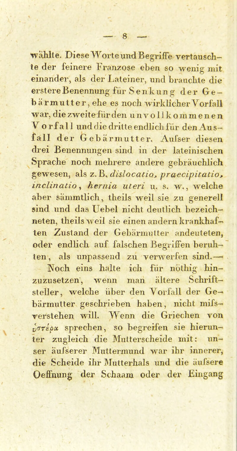 tvahlte. Diese Worte und Begriffe vertausch- te der feinere Franzose eben so wenig mit einander, als der Lateiner, und brauchte die erstereBenennung für Senkung der Ge- bärmutter, ehe es noch wirklicher Vorfall war, die zweite für den unvollkommenen Vorfall und die dritte endlich für den Au s- fall der (rebärmutter. Aufser diesen drei Benennungen sind in der lateinischen •Sprache noch melu^ere andere gebräuchlich gewesen, als z. B, dislocatioj praecipitatio, inclinatio ^ hernia uteri u. s. w., welche aber sämmtüch, theils weil sie zu generell sind und das Uebel nicht deutlich bezeich- neten, theils weil sie einen andern krankhaf- ten Zustand der Gebärmutter andeuteten, oder endlich auf falschen Begriffen beruh- ten, als impassend zu verwerfen sind.— Noch eins halte ich für nöthig hin- zuzusetzen, wenn man ältere Schrift- steller, welche über den Vorfall der Ge-« bärmutter geschrieben haben, nicht mifs- verstehen will. Wenn die Griechen von ^irrepoc sprechen, so begreifen sie hierun- ter zugleich die Mutterscheide mit: un- ser äufserer Muttermund wai' ihr innerer, die Scheide ilir ^lutterhals und die äufsere Oeffnun^ der Schaam oder der Eingang