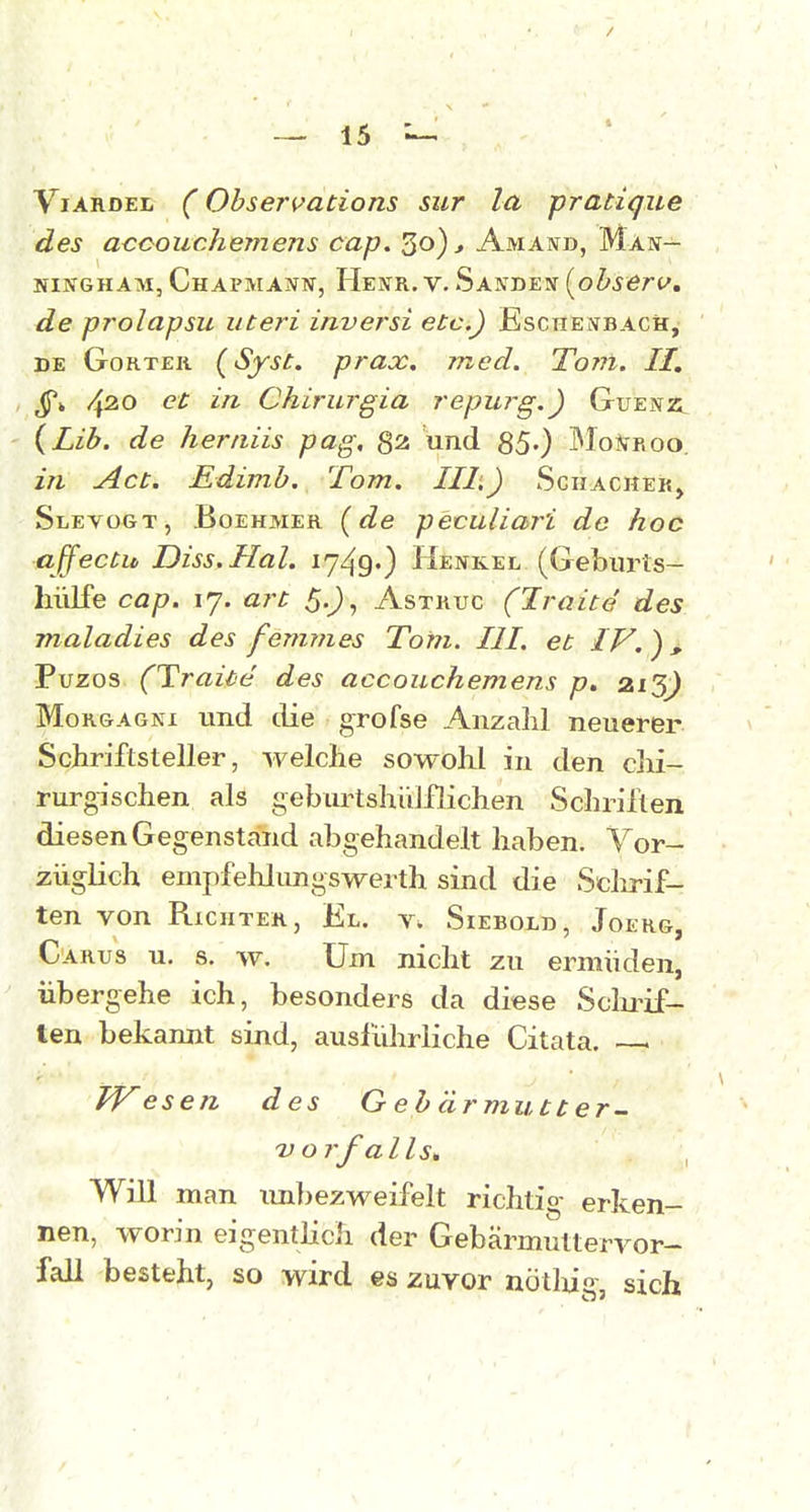 / — 15 ViARDEL (Obsen^ations sur la pratique des acoouchemens cap. 30)-» Amand, Man— NiNGHAM, CHAPMANür, Henr.V. Sanden [ohserv, de prolapsu uteri inversi etc.) Eschelbach, DE GoRTEii (^Syst. prax, med. Tovl. II, 4^0 et in Chirurgia repurg.) Guenü {Lih. de hertiiis pag, und 85-) JMo^fRoo. in Act. Edimb. Tom. III,) Schacher, Slevügt, Boehmer {de peculiar'i de hoc affectu Diss.Hal. 1749O Henkel (Geburts- hülfe cap. 17. art 5,^, Astruc (Iraite des maladies des fermnes Tom. III. et IV.^, Puzos (Trai'te des accouchemens p, 213^ Morgagni und die grofse Anzahl neuerer Schriftsteller, welche sowohl in den clii- rurgischen als geburtshiilflichen Schriften diesen Gegenstand abgehandelt haben. Vor- züglich empfehlungsWerth sind die Sclirif- ten von Richter, El. t. Siebold, Joerg, Carus u. s. w. Um nicht zu ermüden, übergehe ich, besonders da diese Sclu-if- len bekannt sind, ausführliche Citata. esen des G eb ärmutter- V orfalls* Will man im]>ezweifelt richtig erken- nen, worin eigentlich der Gebärmutteryor- fall besteht, so wird es zuvor nötlug, sich