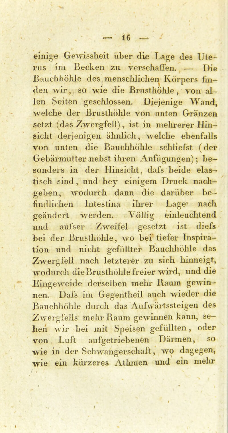 einige Gewisslieit über di^ Lage des Ute- rus im Becken zu verschaffen. — Die Bauchhöhle des menschlichen Körpers fin- den wir,, so wie die ßrusl holde , von al- len Seiten gesclilossen. Diejenige Wand, welche der Brusthöhle von unten Granzen setzt (das Zw^ergfell), ist in melirerer Hin- sicht derjenigen älinlich, welche ebenfalls von unten die BauchhöMe scliliefst (der Gebärmutter nebst ilu-en Anfügungen); be- sonders in der Hinsicht, dafs beide elas- tisch sind, und bey einigem Druck nach- geben, wodurch dann die darüber be- findlichen Intestina ihrer Lage' nach geändert werden. Yölb'g einleuchtend tind aufser Zweifel gesetzt ist diefs bei der Brusthöhle, wo bei tiefer Inspira- tion und nicht gefüllter Bauchliölile das Zwergfell nach letzterer zu sich hinneigt, wodurcli die Brusthöhle freier wird, imd die Eingeweide derselben mehr Raum gewin- nen. Dafs im Gegentheil auch wieder die Bauchliölile durch das Aufwärtssteigen des ZwergfeJJs mehr Raum gewinnen kann, se- hen wir bei mit Speisen gefüllten, oder von Luft aufgetriebenen Därmen, so wie in der Schwangerschaft, wo dagegen, wie ein kürzeres Atlmien und ein mehr