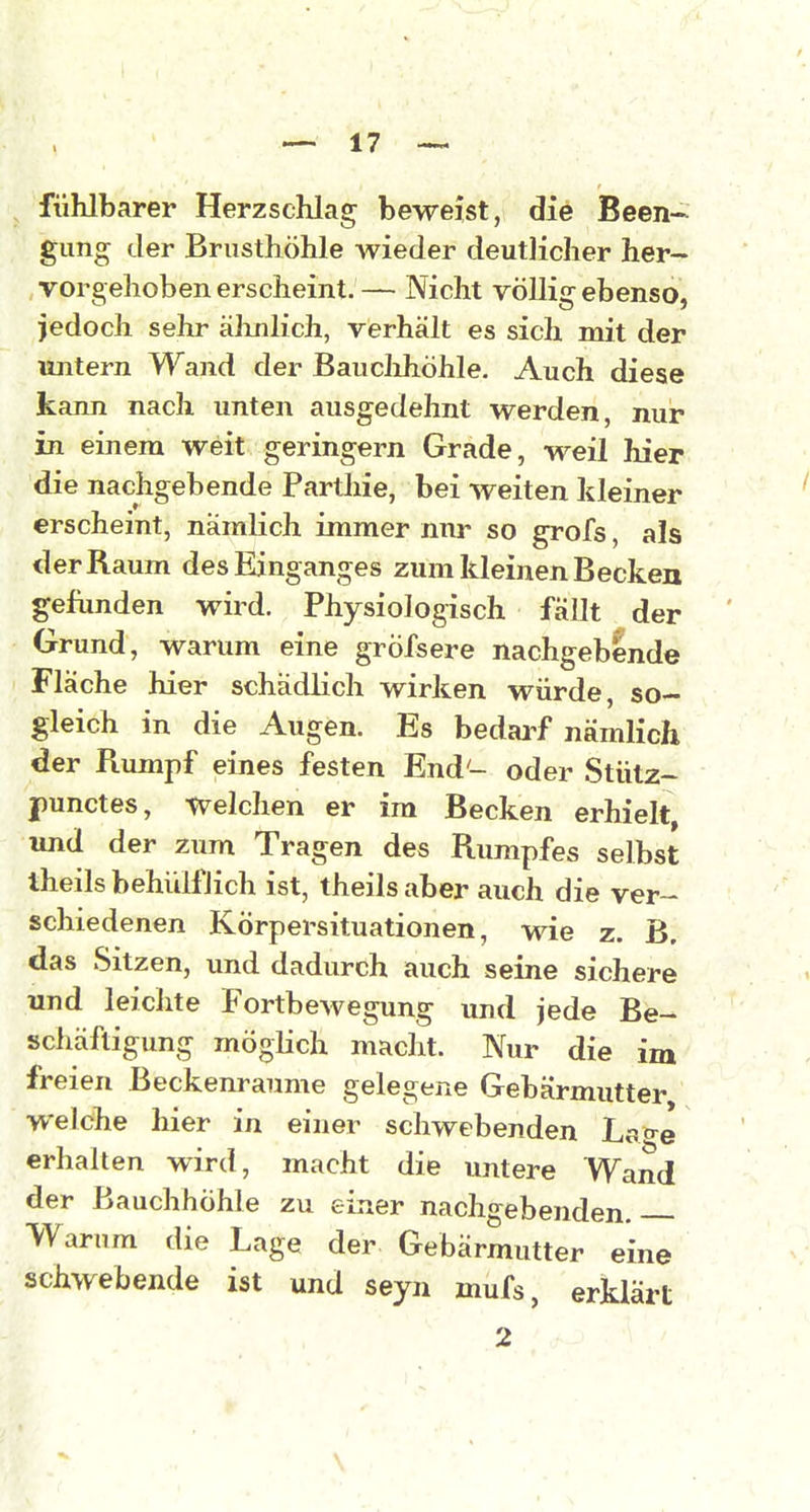 fühlbarer Herzschlag beweist, die Been- * gung der Brusthöhle wieder deutlicher her- vorgehoben erscheint.— Nicht völlig ebenso, jedoch sehr äJinlich, verhält es sich mit der untern Wand der Baiiclihöhle. Auch diese kann nach unten ausgedehnt werden, nur in einem weit geringem Grade, weil hier die nachgebende Parthie, bei weiten kleiner erscheint, nämlich immer nur so grofs, als der Raum des Einganges zum kleinen Becken gefunden wird. Physiologisch fallt der Grund, warum eine gröfsere nachgebende Fläche hier schädlich wirken würde, so- gleich in die Augen. Es bedai-f nämlich der Rumpf eines festen End- oder Stütz- jpunctes, welchen er im Becken erhielt, und der zum Tragen des Rumpfes selbst Iheils behülfJich ist, theils aber auch die ver- schiedenen Körpersituationen, wie z. B. das Sitzen, und dadurch auch seine sichere und leiclite Fortbewegung und jede Be- schäftigung möglich macht. Nur die im freien ßeckenraume gelegene Gebärmutter welche hier in einer schwebenden Ls<re erhalten wird, macht die untere Wand der Bauchhöhle zu einer nachgebenden. Warum die Lage der Gebärmutter eine schwebende ist und seyn mufs, erklärt 2