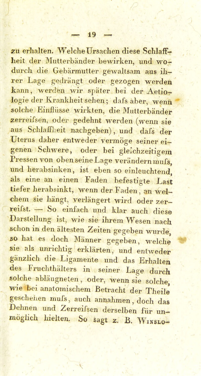 zu erhalten. Welche Ursachen diese Schlaff-- heit der Mutterbänder bewirken, und wo- durch die Gebärmutter gewaltsam aus üi- rer Lage gedrängt oder gezogen werden kann, werden wir spater bei der Aetio- logie der Kranldieitsehen; dafs aber, wenn solche Einflüsse wirkten, die Mutterbänder zerreifsen, oder gedehnt werden (wenn sie aus SchlaiFbeit nachgeben), und dafs der Uterus daher entweder vermöge seiner ei- genen Schwere, oder bei gleichzeitigem Pressen von oben seine Lage verändern mufs, und herabsinken, ist eben so einleuchtend, als eine an einen Faden befestigte Last tiefer herabsinkt, wenn der Faden, an wel- chem sie hängt, verlängert wird oder zer- reifst. — So einfach und klar auch diese Darstellung ist, wie sie- ihrem Wesen nach schon in den ältesten Zeiten gegeben wurde so hat es doch Männer gegeben, welche sie als unrichtig erklärten, und entweder gänzlich die Ligamente und das Erhalten des Fruclithälters in seiner Lage durch solche abläugneten, oder, wenn sie solche, wie bei anatomischem Betracht der Theile geschehen muls, auch annahmen, doch das Dehnen und Zerreifsen derselben für un- möglich hielten. So sagt z. B. Winslo-