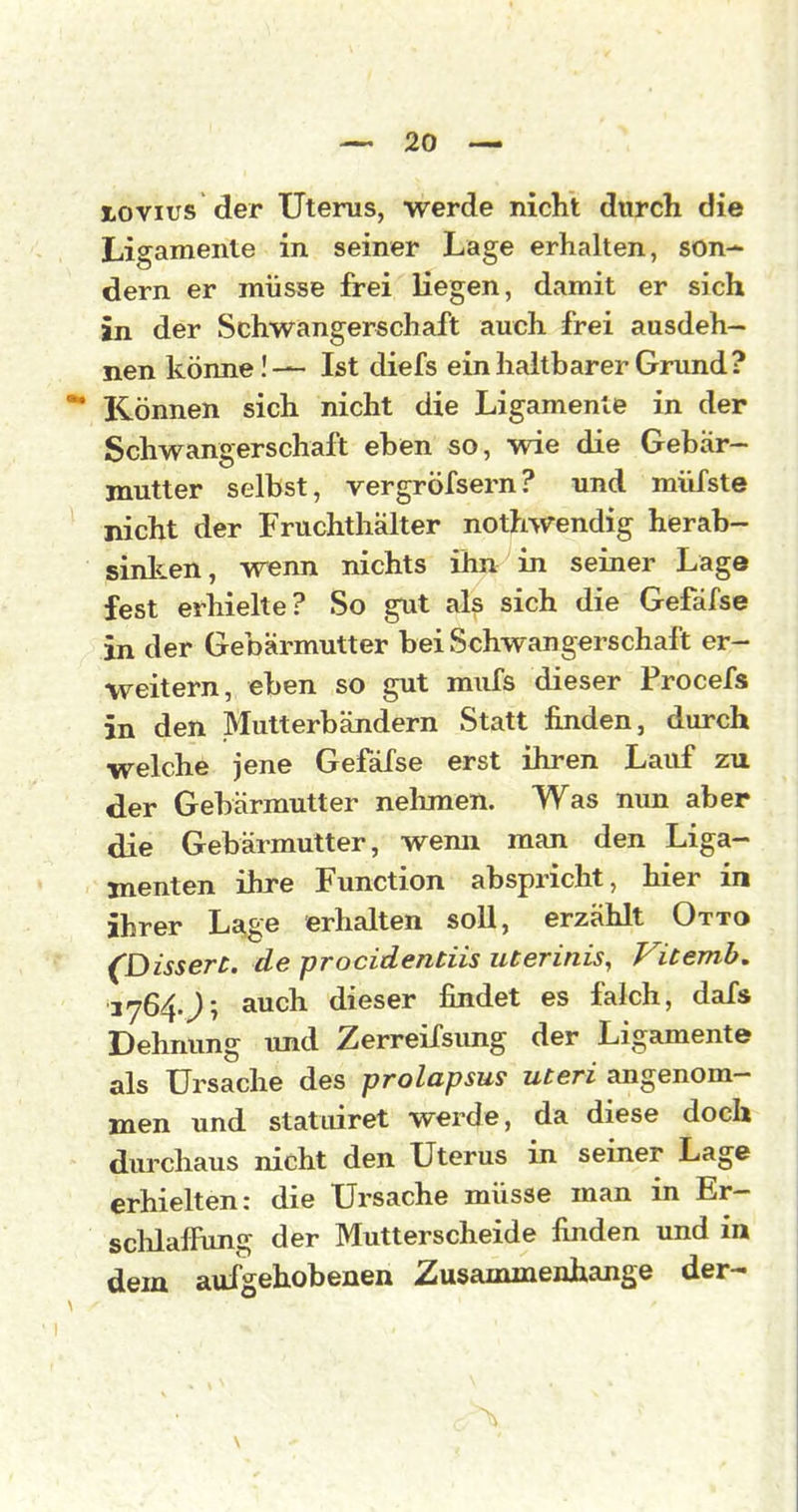 lovius der Uterus, werde nicht durch die Ligamente in seiner Lage erhalten, son-^ dern er müsse frei liegen, damit er sich in der Schwangerschaft auch frei ausdeh- nen könne!— Ist diefs ein haltbarer Grund? Können sich nicht die Ligamente in der Schwangerschaft eben so, wie die Gebär- mutter selbst, vergröfsern? und müfste nicht der Fruchthälter nothwendig herab- sinlten, wenn nichts ihn in seiner Lage fest erhielte? So gut als sich die Gefäfse in der Gebärmutter bei Schwangerschaft er- weitern, eben so gut miifs dieser Procefs in den Mutterbändern Statt finden, durch welche jene Gefäfse erst ihren Lauf zu der Gebärmutter nehmen. Was nun aber die Gebärmutter, wenn man den Liga- menten ihre Function abspricht, hier in ihrer Lage erhalten soll, erzählt Otto ^DisserC. de procidentiis uterinis, Vicemb, 3764.J; auch dieser findet es falch, dafs Dehnung und Zerreifsimg der Ligamente als Ursache des prolapsus uteri angenom- men und statiiiret werde, da diese doch durchaus nicht den Uterus in seiner Lage erhielten: die Ursache müsse man in Er- schlafFung der Mutterscheide finden und in dem aufgehobenen Zusammenhange der-