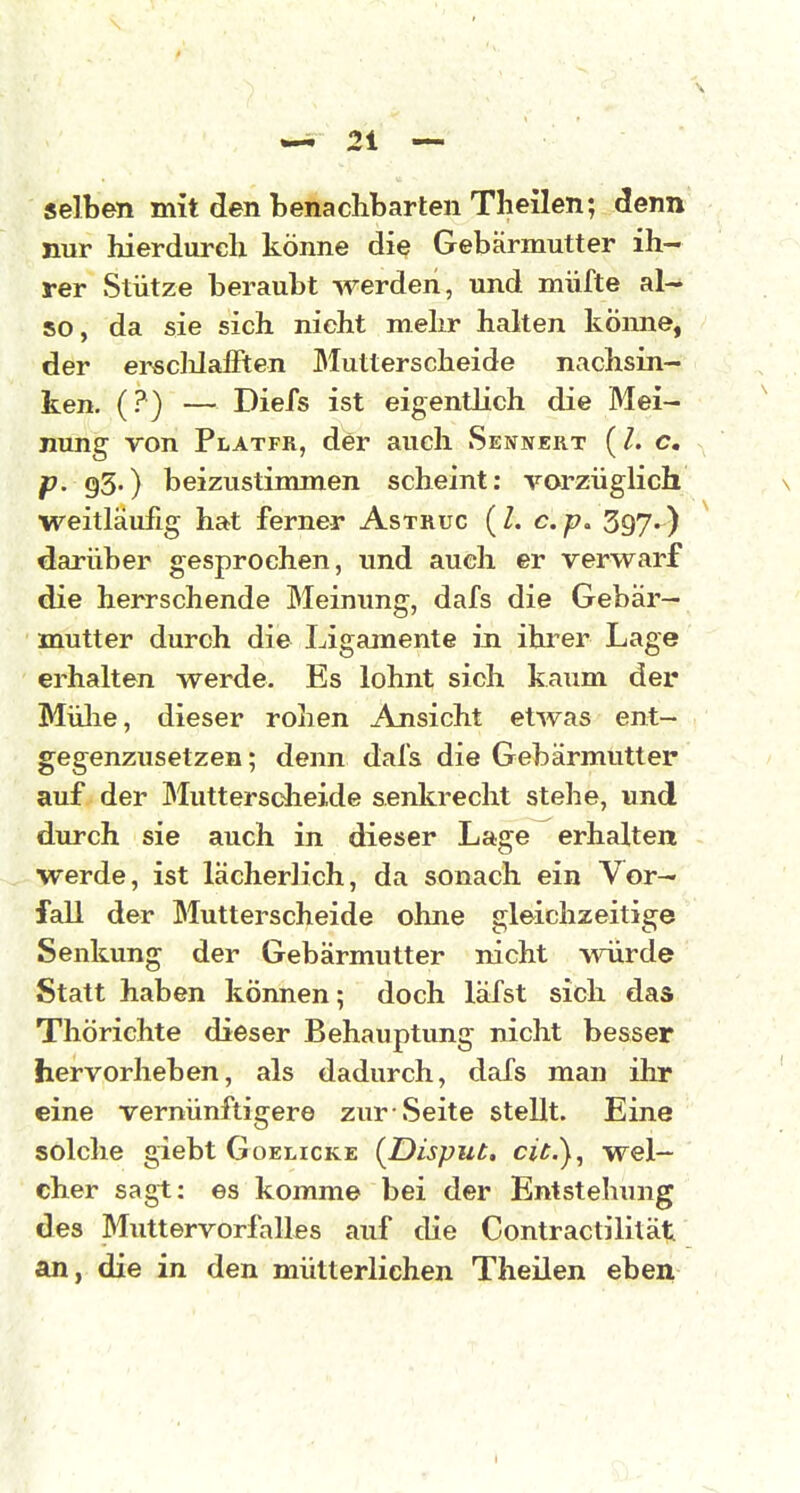 selben mit den benachbarten Theilen; denn nur hierdureh könne die Gebärmutter ih- rer Stütze beraubt werden, und müfte al- so, da sie sich nicht mehr halten könne, der erscMalFten Slutterscheide nachsin- ken. (?) — Diefs ist eigentlich die Mei- nung von Platfr, der auch Sennert c. p. 93.) beizustimmen scheint: vorzüglich weitläufig hat ferner Astruc (l. c. 397-) darüber gesprochen, und auch er verwarf die herrschende Meinung, dafs die Gebär- mutter durch die Ligamente in ihrer Lage erhalten werde. Es lohnt sich kaum der Mülie, dieser rohen Ansicht etwas ent- gegenzusetzen; denn dal's die Gebärmutter auf der Muttersdieide senkrecht stehe, und durch sie auch in dieser Lage erhalten werde, ist lächerlich, da sonach ein Vor- fall der Mutterscheide ohne gleichzeitige Senkung der Gebärmutter nicht würde Statt haben können; doch läfst sich das Thörichte dieser Behauptung nicht besser hervorheben, als dadurch, dafs man ihr eine vernünftigere zur Seite stellt. Eine solche giebt Goelicke {Disput, cic), wel- cher sagt: es komme bei der Entstehung des Muttervorfalles auf die Contractililät an, die in den mütterlichen Theilen eben