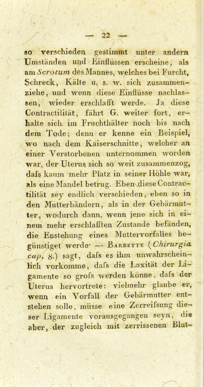 «o verschieden gestimmt unter andern Umständen und Einflüssen erscheine, als &m Sero tum d^s Mannes, welches bei Furcht, Schreck, Kälte ü, s. W. sich zusammen- ziehe, und wenn diese Einflüsse nachlas- sen, wieder ersclilafft werde. Ja diese Contractilität, fährt G. weiter fort, er- halte sich im Fruchthälter noch bis nach dem Tode; denn er kenne ein Beispiel, wo nach dem Kaiserschnitte, welcher an einer Verstorbenen unternommen worden war, der Uterus sich so weit zusammenzog, dafs kaum melir Platz in seiner Höhle war, ads eine Mandel betrug. Ebenvdiese Contrac- tilität sey endhch verschieden, eben so in den Mutterbändern, als in der Gebärmut- ter, wodurch dann, wenn jene sich in ei- nem mehr erschlaflten Zustande befänden, die Enste/hung eines Muttervorfalles be- günstiget werde- — Barbette [Chirurgia cup, S.) sagt, dafs es ihm unwalirschein- lich vorkomme, dafs die Laxität der Li- gamente so grofs werden könne, dafs der Uterus hervortrete: vielmelir glaube er, wenn ein Vorfall der Gebärmutter ent- stehen solle, müsse eine Zerreifsimg die- ser Ligamente vorausgegangen seyn, die aber, der zugleich mit zerrissenen Blut-.