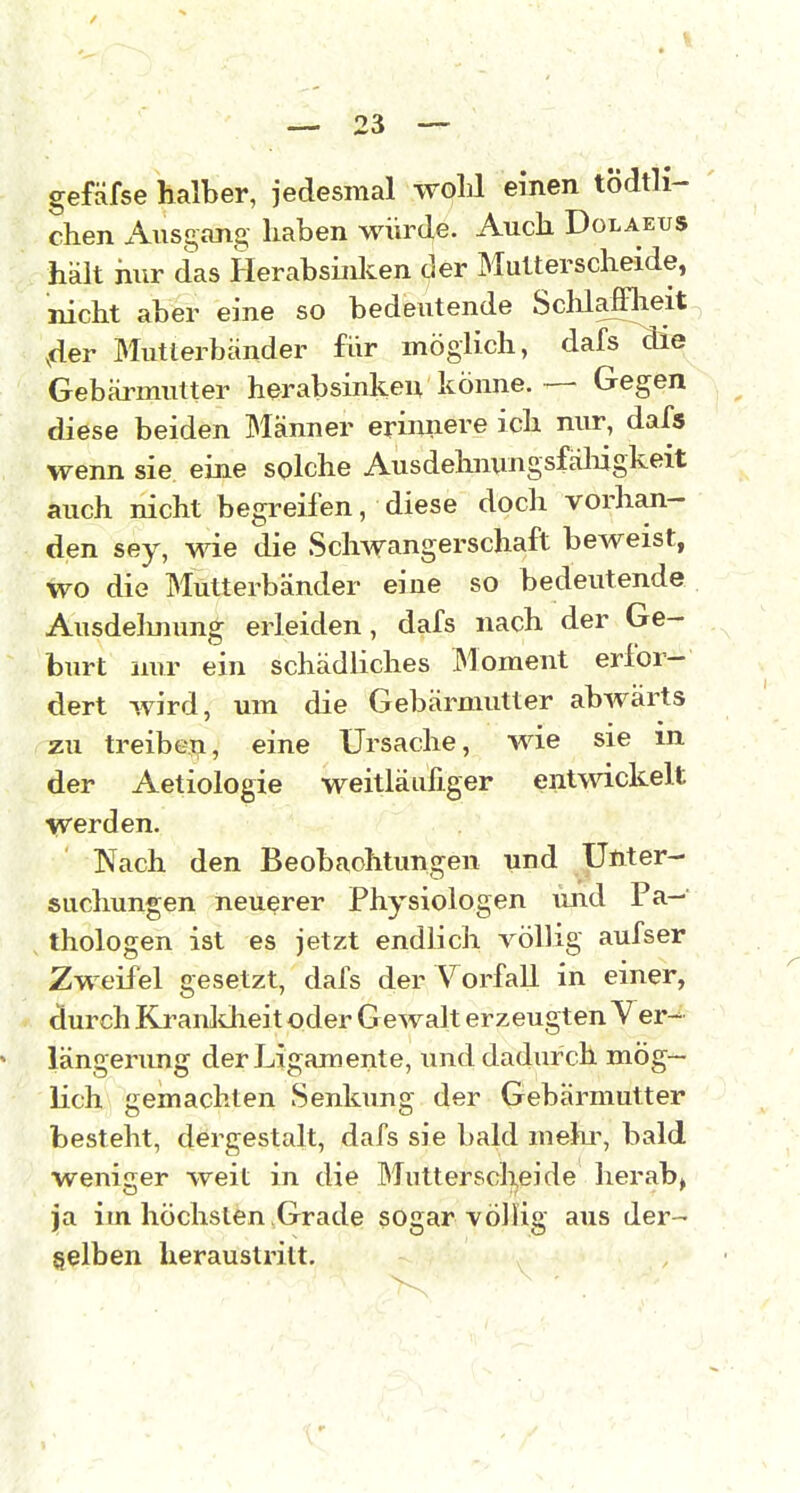 gefäfse halber, jedesmal woLl einen tödtli- chen Ausgang haben würde. Auch Dolaeus hält hur das Herabsiiilcen der MuUerscheide, nicht aber eine so bedeutende Sclüafflieit 4er Mutterbänder für möglich, dafs die Gebärmutter herabsinken könne.— Gegen diese beiden Männer erinnere ich nur, dafs wenn sie eine splche Ausdelmtingsfäliigkeit auch nicht begreifen, diese doch vorhan- den sey, wie die Schwangerschaft beweist, wo die Mutterbänder eine so bedeutende Ausdelmung erleiden, dafs nach der Ge- burt nur ein schädliches Moment erfor- dert wird, um die Gebärmutter abwärts zu treibeTi, eine Ursache, wie sie in der Aetiologie weitläufiger entwickelt werden. Nach den Beobachtungen und Unter- suchungen neuerer Physiologen und Pa- thologen ist es jetzt endlich völlig aufser Zweifel gesetzt, dafs der Vorfall in einer, durch Ki-anldieit oder Gewalt erzeugten Ver- längerimg der Ligamente, und dadurch mög- lich gemachten Senkimg der Gebärmutter besteht, dergestalt, dafs sie bald mehi% bald weniger weit in die Muttersclijeide herab, ja im höchsten Grade sogar völlig aus der- selben heraustritt.