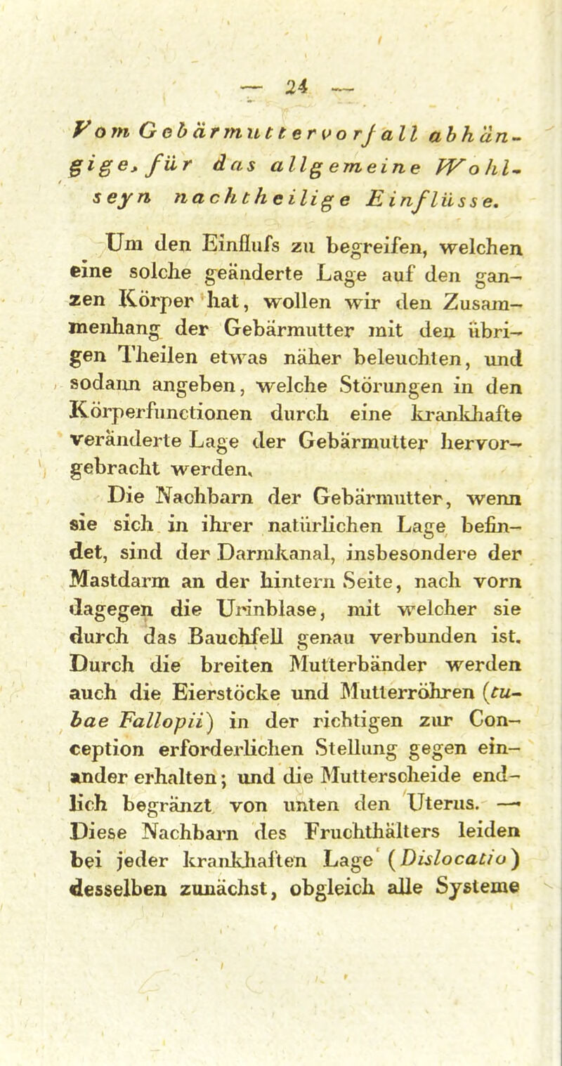 y om Gohärmuttervorj all abhän^ gigej. für das allgemeine PTolil- seyn nachtheilig e Einflüsse, Um den Einflufs zu begreifen, welchen eine solche geänderte Lage auf den gan- zen Körper hat, wollen wir den Zusam- menhang der Gebärmutter mit den übri- gen Theilen etwas näher beleuchten, imd sodaim angeben, welche Störungen in den Körperfunctionen durch eine krankhafte veränderte Lage der Gebärmutter Iieryor- gebracht werden. Die Nachbarn der Gebärmutter, wenn sie sich in ihrer natürlichen Lage befin- det, sind der Darmkanal, insbesondere der Mastdarm an der hintern Seite, nach vorn dagegen die Urinblase, mit welcher sie durch das Bauchfell genau verbunden ist. Durch die breiten Mutterbänder werden auch die Eierstöcke und IMutlerröhren {tu- hae Fallopii) in der richtigen zur Con- ception erforderlichen Stellung gegen ein- amder erhalten; und die Mutterscheide end- lich begränzt von unten den Uterus. —• Diese Nachbarn des Fruchthälters leiden bei jeder Icrankhaften Lage' {Dislocaüo) desselben zunächst, obgleich alle Systeme