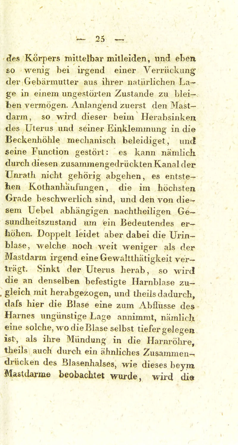 des Körpers mittelbar mitleiden, und eben £0 wenig bei irgend einer Verrückung der Gebärmutter aus ihrer natürlichen La- ge in einem ungestörten Zustande zu blei- ben vermögen. Anlangend zuerst den Mast- darm, so wird dieser beim Herabsinken des Uterus und seiner Einklemmung in die Beckenhöhle mechanisch beleidiget, und seine Function gestört: es kann nämlich, durch diesen zusammengedrückten Kanal der Unrath nicht gehörig abgehen, es entste- hen Kothanhäulungen, die im höchsten Grade beschwerlich sind, und den von die^ sem Uebel abhängigen nachtheiligen Ge- sundheitszustand lun ein Bedeutendes er- höhen. Doppelt leidet aber dabei die Urin- blase, welche noch weit weniger als der Mastdarm irgend eine Gewaltthatigkeit ver- trägt. Sinkt der Uterus herab, so wird die an denselben befestigte Harnblase zu- gleich mit herabgezogen, und theils dadurch, dafs hier die Blase eine zum Abflüsse des Harnes ungünstige Lage annimmt, nämlich eine solche, wo die Blase selbst tiefer gelegen ist, als ilire Mündung in die Harnröhre, theils auch durch ein ähnliches Zusammen- drücken des Blasenhalses, wie dieses beym Mastdärme beobachtet wurde, wii^d dia