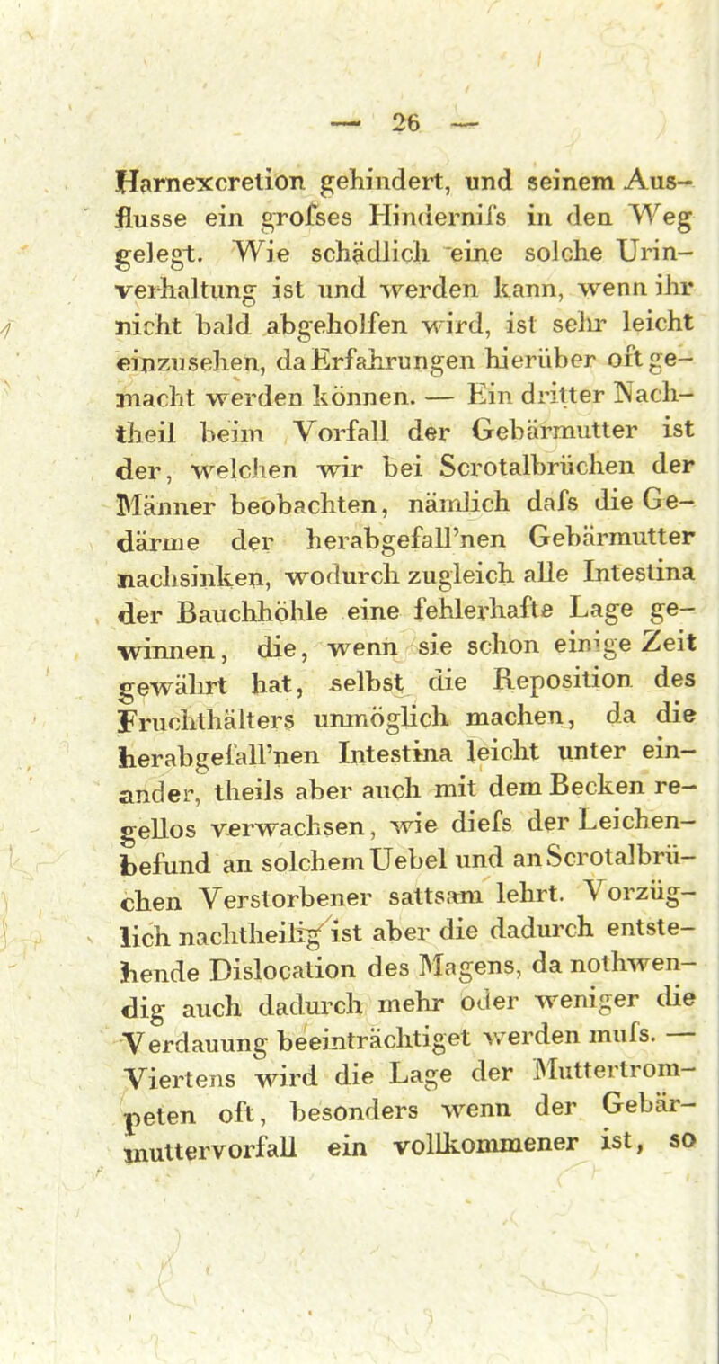 Harnexcretion gehindert, und seinem Aus- flusse ein grofses Hindernifs in den Weg gelegt. Wie sch?idlicli eine solche Urin- veihaltung ist und werden kann, wenn ihr nicht bald abgeholfen wird, ist selir leicht einzusehen, da Erfahrungen hierüber oft ge- macht werden können. — Ein dritter Nach- theil beim Vorfall der Gebärmutter ist der, welchen wir bei Scrotalbrüchen der Männer beobachten, nämlich dafs die Ge- därme der herabgefall'nen Gebärmutter nachsinken, wodurch zugleich alle Intestina der Bauchhöhle eine fehlerhafte Lage ge- winnen, die, wenn sie schon einige Zeit gewährt hat, selbst die Reposition des Fruchthälters unmöglich machen, da die herabgefall'nen Intestina leicht unter ein- ander, theils aber auch mit dem Becken re- gellos verwachsen, wie diefs der Leichen- befund an solchem Uebel und an Scrotalbrü- chen Verstorbener sattsam lehrt. Vorzüg- lich nachtheilig^ ist aber die dadurch entste- hende Dislocation des Magens, da nolhwen- dig auch dadurch mehr oder weniger die Verdauung beeinträchtiget werden mufs. — Viertens wird die Lage der IMuttertrom- peten oft, besonders wenn der Gebär- multervorfaU ein vollkommener ist, so