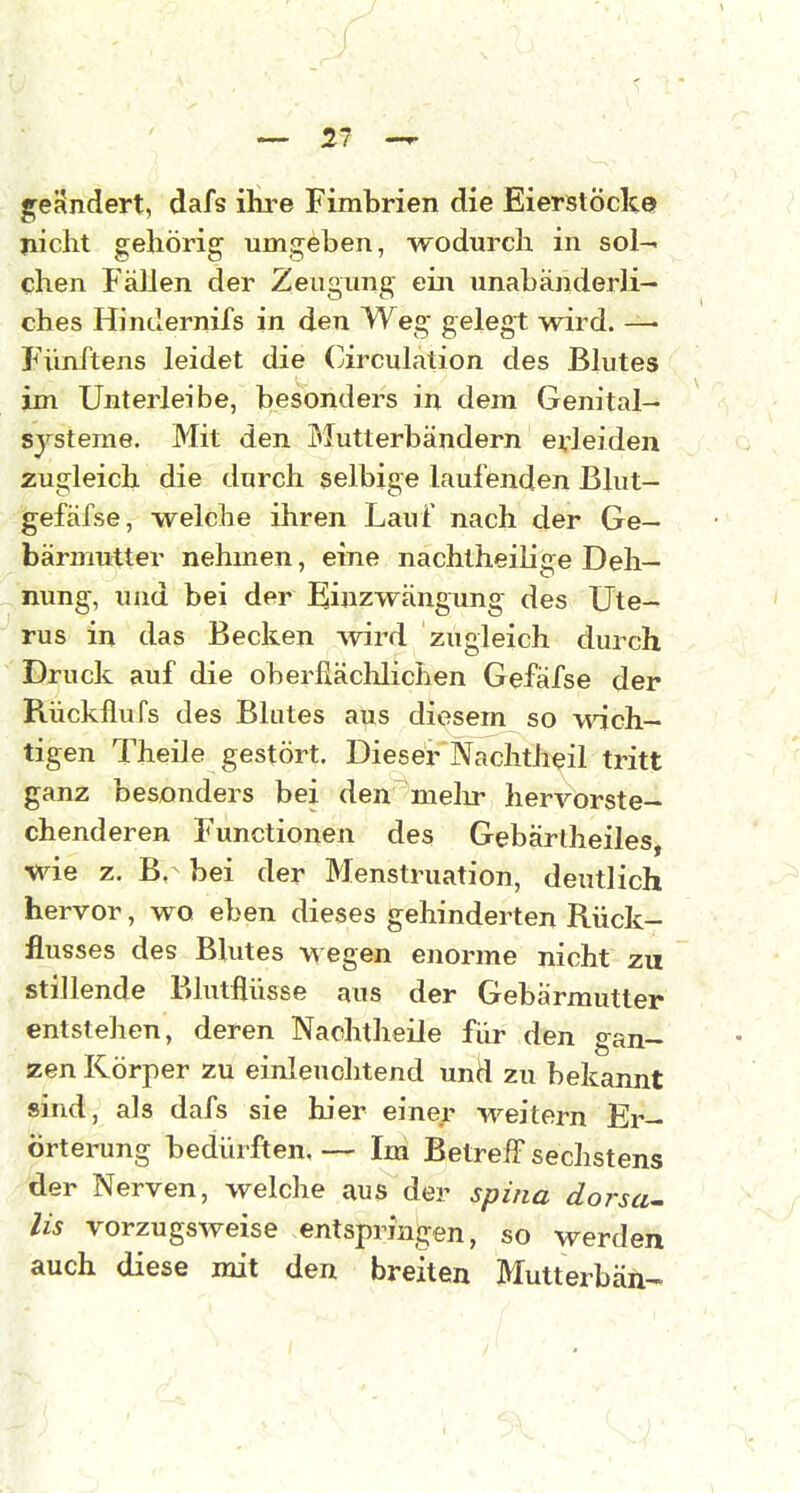 gerindert, dafs ihre Fimbrien die Eierstocke» ? nicht gehörig umgeben, wodurch in sol- chen Fällen der Zeugung ein unabänderli- ches Hindernifs in den Weg gelegt wird. —- Fünftens leidet die Circulation des Blutes im Unterleibe, besonders in dem Genital- sjsteme. Mit den Mutterbändern erleiden zugleich die durch selbige laufenden Blut- gefäfse, welche ihren Lauf nach der Ge- bärmutter nehmen, eine nachtheilige Deh- nung, und bei der Einzwängung des Ute- rus in das Becken wird zugleich durch Druck auf die oberfiäclilichen Gefäfse der Rückflufs des Blutes aus diesem so wich- tigen Theile gestört. Dieser Nachtheil tritt ganz besonders bei den'melir hervorste- chenderen Functionen des Gebärtheiles, wie z. B,- bei der Menstruation, deutlich hervor, wo eben dieses gehinderten Rück- flusses des Bültes wegen enorme nicht zu stillende Blutflüsse aus der Gebärmutter entstehen, deren Nachtheile für den gan- zen Körper zu einleuchtend und zu bekannt »ind, als dafs sie hier einer weitern Er- örterung bedürften. — Im Betreff sechstens der Nerven, welche aus der spi/ia dorsa-- y Iis vorzugsweise entspringen, so werden auch diese mit den breiten Mutterbän-