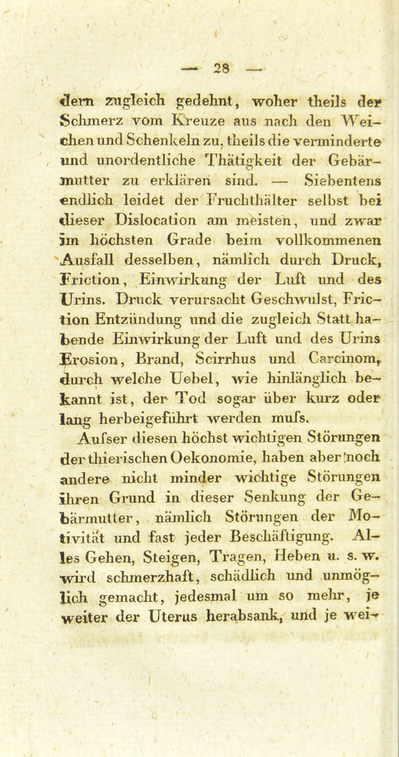 I. — 28 — <3em zugleich gedehnt, woher theils äer Sclunerz vom Kreuze aus nach den Wei- chen und Schenkeln zu, theils die verminderte und unordentliche Thatifrkeit der Gebär- mutter zu erldären sind. — Siebentens «ndlioh leidet der Fruchthälter selbst bei dieser Dislocation am meisten, und zwar im höchsten Grade beim vollkommenen Ausfall desselben, nämlich durch Druck, Friction, Einwirkung der Luft und des Urins. Druck verursacht Geschwulst, Fric- tion Entzündung und die zugleich Statt ha- bende Einwirkung der Luft und des Urins Erosion, Brand, Scirrhus und Carcinom, durch welche üebel, wie hinlänglich be- kannt ist, der Tod sogar über kurz oder lang herbeigeführt werden mufs. Aufser diesen höchst wichtigen Störungen der tliierischen Oekonomie, haben aberlnoch andere nicht minder wichtige Störungen ihren Grund in dieser Senlcung der Ge- bärmutter, nämlich Störungen der Mo- tivitat und fast jeder Beschäftigung. Al- les Gehen, Steigen, Tragen, Heben u. s. w. wird schmerzhaft, schädlich imd unmög- lich gemacht, jedesmal um so mehr, je weiter der Uterus herabsank, und je wei-'