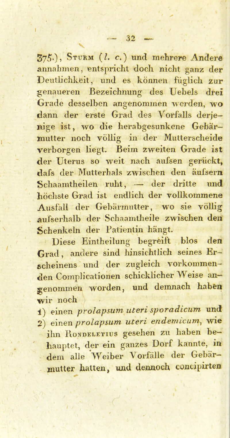 V Syv*)-)' Sturm (/. c.) und mehrere Andere annahmen, entspricht doch nicht ganz der Deutlichlieit, und es können füglich zur «:;enaueren Bezeichnung* des Uebels drei Grade desselben angenommen werden, wo dann der erste Grad des Vorfalls derje- nige ist, wo die herabgesunkene Gebär- mutter noch völlig in der Mutterscheide verborgen liegt. Beim zweiten Grade ist der Uterus so weit nach aid'sen gerückt, dafs der Mutterhals zwischen den äufsern Schaamtheilen ruht, — der dritte und höchste Grad ist endlich der voUkommene Ausfall der Gebärmutter, wo sie vöUig aufserhalb der Schaamtheile zwischen den Schenlceln der Patientin hängt. Diese Eintheilung begreift blos den Grad, andere sind hinsichtlich seines Er- scheinens und der zugleich vorkommen- den Complicationen schicklicher Weise an- genommen worden, und demnach haben wir noch 1) einen prolapsum uteri sporadicum und 2) einen prolapsum uteri endeTJÜcum., vne jlin lloNDELETius gcselicn zu haben be- hauptet, der ein ganzes Dorf kannte, in dem alle Weiber Vorfälle der Gebär- Biutter hatten, und dennoch concipixten