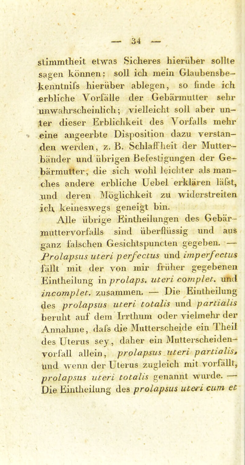 stimmtheit etwas Sicheres hier'dher sollte sasen können: soll ich mein Glaubensbe- kenntnifs hierüber ablegen, so finde ich erbliche Vorfälle der Gebärmutter sehr unwahrscheinlich; vielleicht soll aber un- ter dieser Erblichkeit des Vorfalls mehr eine angeerbte Disposition dazu verstan- den werden, z. B. Schialf lieit der Mutter- bänder und übrigen Befestigungen der Ge- bärmutter, die sich Avohl leichter als man- ches andere erbliche Uebel erklären läfst, und deren Möglichlteit zu widerstreiten ich. keineswegs geneigt bin. AUe übrige Eintheilungen des Gebär- muttervorfalls sind überflüssig und aus ganz falschen Gesichtspuncten gegeben. — Prolapsus uteri perfectus und imperfectus fällt mit der von mir früher gegebenen Eintheilung in prolaps. uteri complet. imd incomplet. zusammen. — Die Eintheilung <^es prolapsus uteri totalis und partialis beruht auf dem Irrthum oder vielmehi^ler Annalmie, dafs die Mutterscheide ein Theil des Uterus sey, daher ein Mutterscheiden- yorfall allein, prolapsus uteri partialis» und wenn der Uterus zugleich mit vorfällt, prolapsus uteri totalis genannt wurde. —