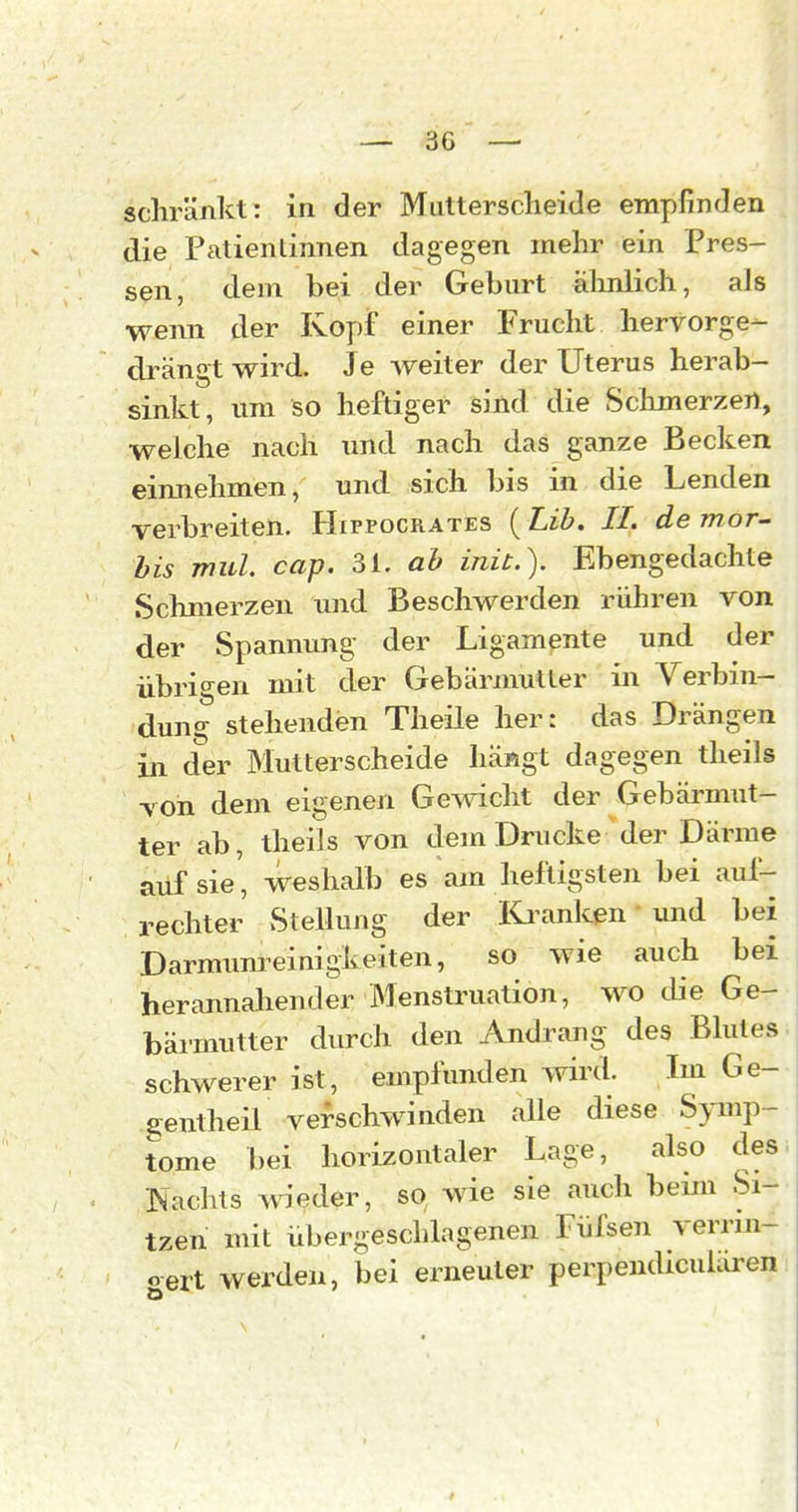 die Patientinnen dagegen mehr ein Pres- sen, dem bei der Geburt ähnlich, als wenn der Kopf einer Frucht hervorge- drängt wird. Je weiter der Uterus herab- sinkt, um so heftiger sind die Sclimerzert, welche nach imd nach das ganze Becken einnehmen, und sich bis in die Lenden verbreiten. Hifpocrates ( Lib. II. de mor- bis mul. cap. 31. ab inü.). Ebengedachte Schmerzen imd Beschwerden rühren von der Spannung der Ligamente und der übrigen mit der Gebärmutter in Verbin- dung stehenden Theile her: das Drängen in der Mutterscheide liäRgt dagegen theils von dem eigenen Gemcht der Gebärmut- ter ab, theils von dem Drucke der Därme ailf sie, weshalb es am heftigsten bei auf- rechter Stellung der Kivinken und bei Darmum^einigkeiten, so wie auch bei herannahender Menstruation, wo die Ge- bärmutter durch den Andrang- des Blutes, schwerer ist, empfunden wird. Im Ge- gentheil verschwinden alle diese Symp- tome bei horizontaler Lage, also des. Nachts wieder, so wie sie auch bemi Si- tzen mit übergeschlagenen Füfsen verrm- cert werden, bei erneuter perpendicularen