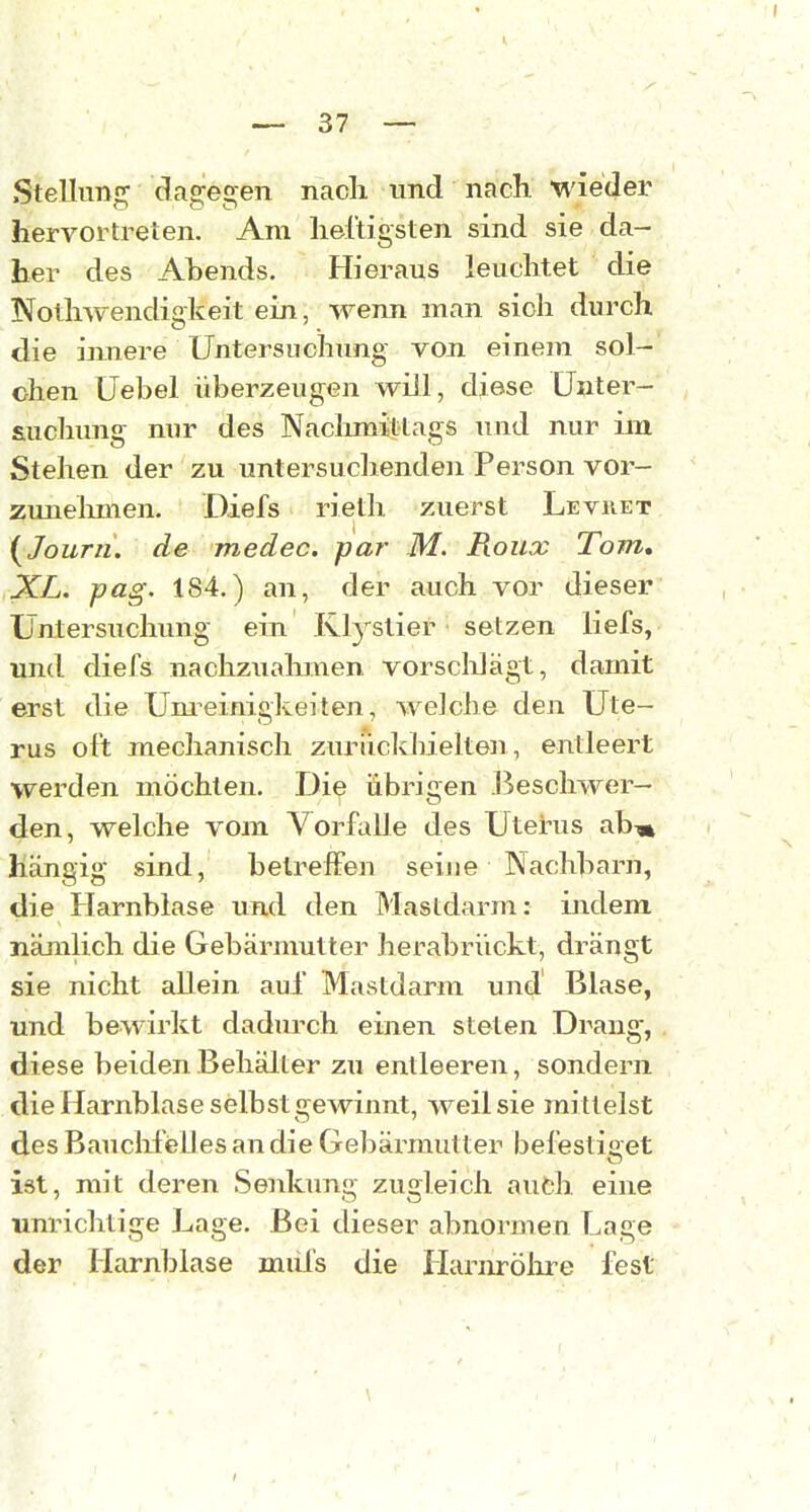 Stellung dagegen nacli und nach, wieder hervortreten. Am lieltigsten sind sie da- her des Abends. Hieraus leuchtet die Notliwendigkeit ein, wenn man sich durch die iimere Untersuchung von einem sol- chen Uebel überzeugen will, djese Unter- suchung nur des Nachmittags und nur im Stehen der zu untersuchenden Person vor- zunelunen. Diefs rieth zuerst Levret i^JouTii, de medec. par M. Roux Tom, XL. pag. 184.) an, der auch vor dieser Untersuchung ein Klystier setzen liefs, und diefs nachzualimen vorsclilägt, damit erst die Um^einigkeiten, welche den Ute- rus oft mechanisch zurückhielten , entleert werden möchten. Die übrigen Beschwer- den, welche vom Vorfalle des Uterus abm hängig sind, beireffen seine Nachbarn, die Harnblase und den Mastdarm: indem nämlich die Gebärmutter herabrückt, drängt sie nicht allein auf Mastdarm und Blase, und bewirkt dadurch einen steten Drang, diese beiden Behälter zu entleeren, sondern die Harnblase selbst gewinnt, weil sie mittelst des BauclifeUes an die Gebärmutter befestiget ist, mit deren Senkung zugleich auch eine unrichtige Lage. Bei dieser abnormen Lage der Harnblase miifs die Harnrölire fest