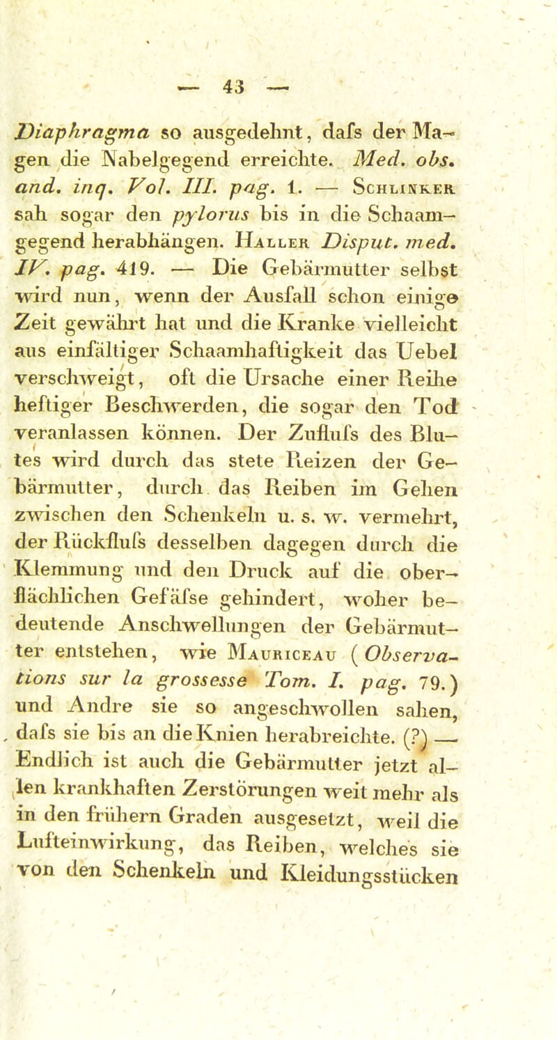 Diaphragma so ausgedehnt, dafs der Ma-* gen die Nabelgegend erreichte. Med. obs, and. inq. Vol. III. pag. 1. — Schunker sah sogar den pylorus bis in die Schaam— gegend herabhängen. Haller Disput, med. IV. pag. 419. — Die Gebärmutter selbst •wird nun, wenn der Ausfall schon einise Zeit gewährt hat und die Kranke vielleicht aus einfältiger Schaamhaftigkeit das Uebel vei'schweigt, oft die Ursache einer Reilie heftiger Beschwerden, die sogar den Tod veranlassen können. Der Zuflufs des Blu- tes wird durch das stete Pteizen der Ge- bärmutter, durch das Reiben im Gehen zwischen den Schenkeln u. s. w. vermehrt, der Rückilurs desselben dagegen durch die Klemmung und den Druck auf die ober- flächlichen Gefäfse gehindert, woher be- deutende Anschwelhmgen der Gebärmut- ter entstellen, wie Mauriceau {Observa- iions sur la grossesse Tom. I. pag. 79.) und Andre sie so angeschwollen sahen, , dafs sie bis an die Knien herabreichte. (.?) Endlich ist auch die Gebärmutter jetzt al- ;len krankhaften Zerstörungen weit mehr als in den fridiern Graden ausgesetzt, weil die Lufteinwirkung, das Reiben, welches sie von den Schenlteln und Kleidungsstücken / ' . ' ' \ '. . • ■
