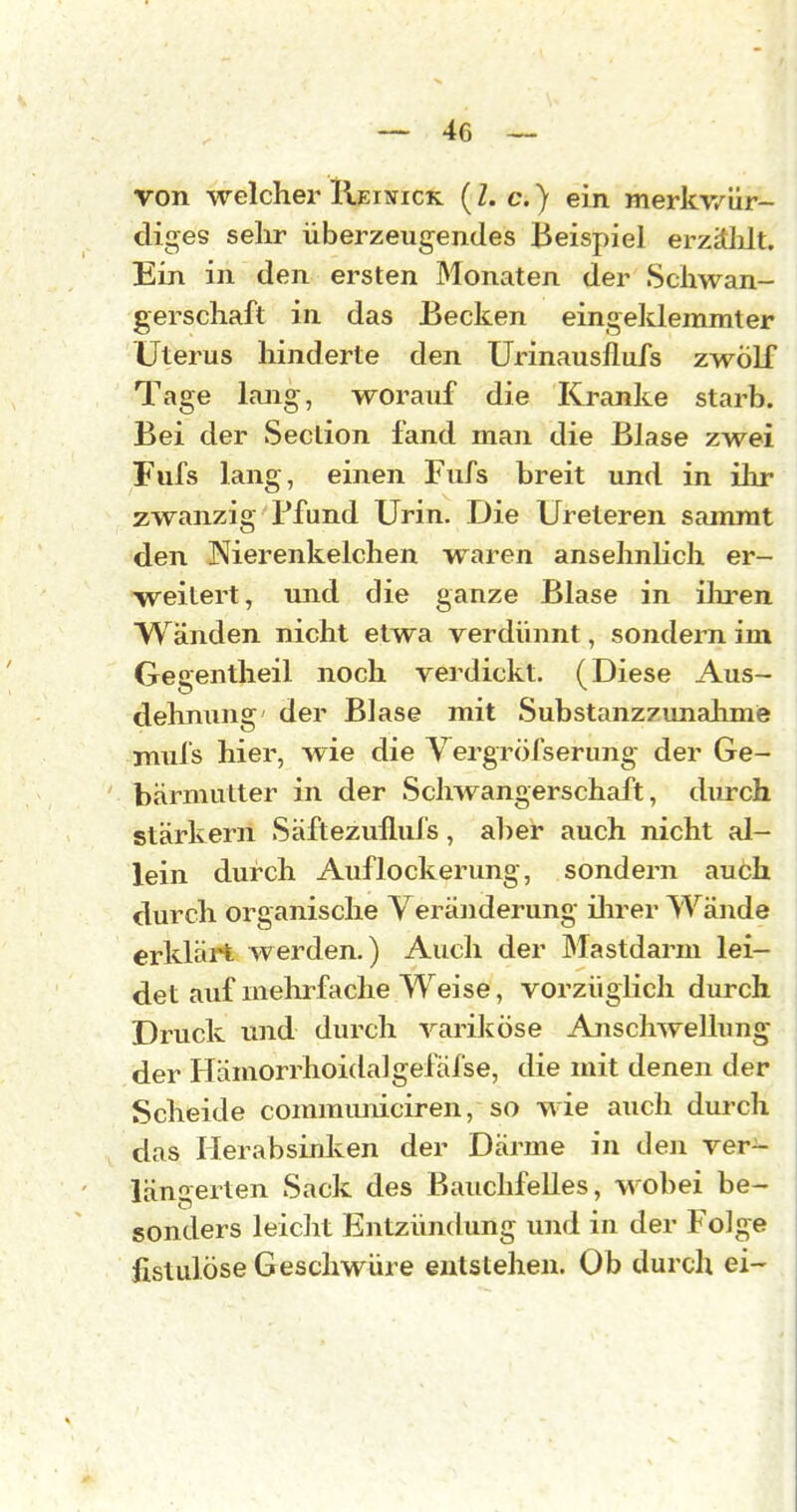 von welcher IIeinick ( Z. c. ) ein merkv/iir- diges sehr überzeugendes Beispiel erzäldt. Ein in den ersten Monaten der Schwan- gerschaft in das Becken eingeldemmter Uterus hinderte den Urinausflufs zwölf Tage lang, worauf die Kranke starb. Bei der Seclion fand man die Blase zwei Fufs lang, einen Fufs breit und in ihr zwanzig Pfund Urin. Die Ureleren sainnit den Nierenkelchen waren ansehnlich er- weitert, und die ganze Blase in iliren Wänden nicht etwa verdünnt, sondern im Gegentheil noch verdickt. (Diese Aus- dehnung der Blase mit Substanzzimahmie muls hier, wie die Vergröfserung der Ge- bärmutter in der Schwangerschaft, durch stärkern Säftezufluls, al^er auch nicht al- lein durch Auflockerung, sondern auch durch organische Veränderung iln^er Wände erklärt werden.) Auch der Mastdarm lei- det auf mehrfache Weise, vorzüglich durch Druck und durch variköse Anschwellung der Hämorrhoidalgefäfse, die mit denen der Scheide comrauniciren, so wie auch dui-ch das Herabsinken der Därme in den ver- längerten Sack des Bauchfelles, wobei be- sonders leicht Entzündung imd in der Folge fistulöse Geschwüre entstehen. Ob durch ei-