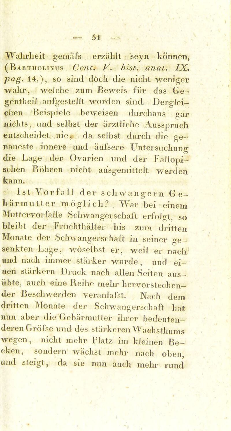 Wahrheit gemäfs erzählt seyn können, (Bartholinus Cent. V, histi, anat. IX, pag. 14.), so sind doch die nicht weniger walir, welche zum Beweis für das Ge- gentheil aulgestellt worden sind. Derglei- chen Beispiele beweisen durchaus gar nichts, und selbst der ärztliche Ausspruch entscheidet nie ^. , da selbst durch die ge- naueste innere und aufsere Untersuchun«»- die Lage der Ovarien und der Fallopi- schen Röliren nicht ausgemittelt werden kann. Ist Vorfall der schwangern Ge- bärmutter möglich.? . War bei einem Muttervorfalle Schwangerschaft erfolgt, so bleibt der Fruchthälter bis zum dritten Monate der Schwangerschaft in seiner ge- senkten Lage, wöselbst er, weil er nach und nach immer stärker wurde, und ei- nen stärlvern Druck nach allen Seiten aus- übte, auch eine Reihe mehr hervorstechen- der Beschwerden veranlafst. Nach dem dritten Monate der Schwangerschaft hat nun aber die Gebärmutter ihrer bedeuten- deren Gröfse und des stärkeren Wachsthums wegen, nicht mehr Platz im kleinen Be- cken, sondern wäclist mehr nach oben, und steigt, da sie nun auch mehi- rund