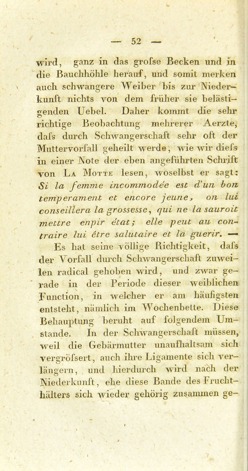 wird, ganz in das grofse Becken und in die Bauchhöhle herauf, und somit merken auch schwangere Weiber his zur INieder- kunft nichts von dem früher sie helästi— oenden Uebel. Daher kommt die sehr richtige Beobachtung mehrerer Aerzte, dafs durch Schwangerschaft selir oft der Muttervorfall geheilt werde, wie wir diefs in einer Note der eben angeführten Schilift von La Motte lesen, woselbst er sagt: Si 1(1 fernme incommodee est d'un hon temperament et encore jeune, on lui conseiliera la grossesse^ qui ne la sauroit mettre enpir etat; eile peut au con- traire lui etre salutaire et la guerir. — Es hat seine völlige Richtigkeit, dafs der Vorfall duixli ScliM^angerschaft zuwei- len radical gehoben wird, imd zwar ge- ' rade in der Periode dieser weiblichen Function, in welcher er am häidigsten entsteht, nämlich im Wochenbette. Diese Behauptung beruht auf folgendem Um- stände. In der Schwangerschaft müssen, weil die Gebärmutter unauflialtsam sich vergröfsert, auch ihre Ligamente sich ver- längern, und liierdurch wird nach der Niederkunft, ehe diese Bande des Frucht- hälters sich wieder gehörig zusammen ge-