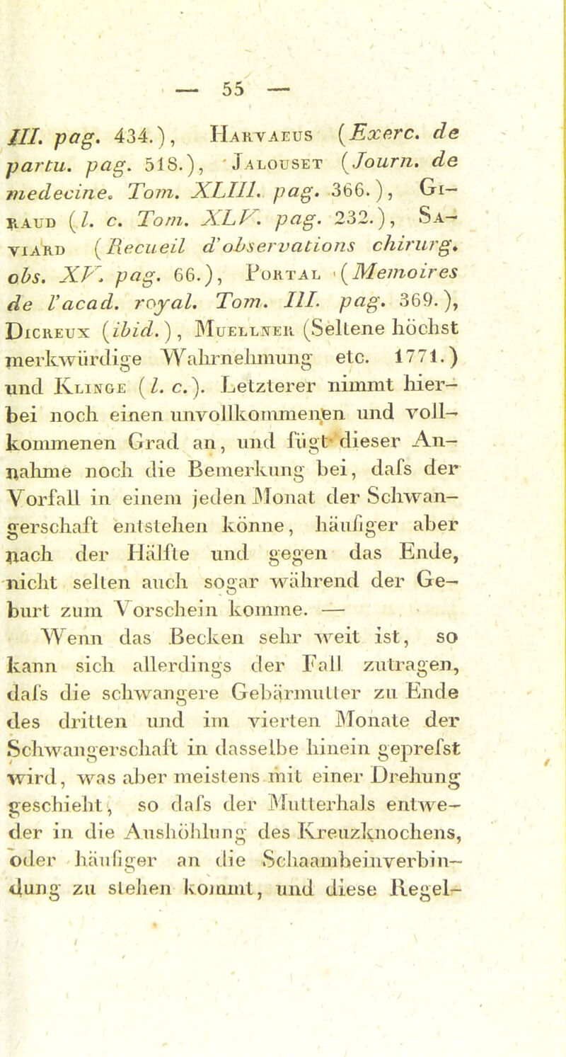 ///. pag. 434.), Harvaeus {Exe.rc. de partu. pag. 518.), 'Jalouset {Journ. de medecine, Tom. XLIIl. pag. M6.), Gi- liAUD (/. c. Tom. XLV. pag. 232.), Sa- viARD [Recueil d'ohservations chirurg» obs. XV. pag. 66.), Portal \Memoires de Vacad. royal. Tom.. III. pag. 369.), DxcKEUx {ibid.), Muelljjek (Seltene höchst merkwürdige Wahrnehmung etc. 1771.) und Klinge ( Z. c). Letzterer nimmt Her- bei noch einen unvollkommenfen und voll- kouunenen Grad an, und fügt''dieser An- nahme noch die Bemerkung bei, dafs der Vorfall in einem jeden JMonat der Schwan- gerschaft entstehen könne, häu/jger aber Tiach der Hälfte und gegen das Ende, nicht selten auch sogar während der Ge- burt zum Vorschein komme. — Wenn das Becken sehr weit ist, so kann sich allerdings der Fall zutragen, dafs die schwangere Gebärmutier zu Ende des dritten imd im vierten Monate der Schwangerschaft in dasselbe hinein geprefst wird, was aber meistens mit einer Drehung geschieht , so dafs der Mutterhals entwe- der in die Aushöhlung des Kreuzknochens, oder häufiger an die Schaambeinverbin- duug zu sieben koiamt, und diese Regel-