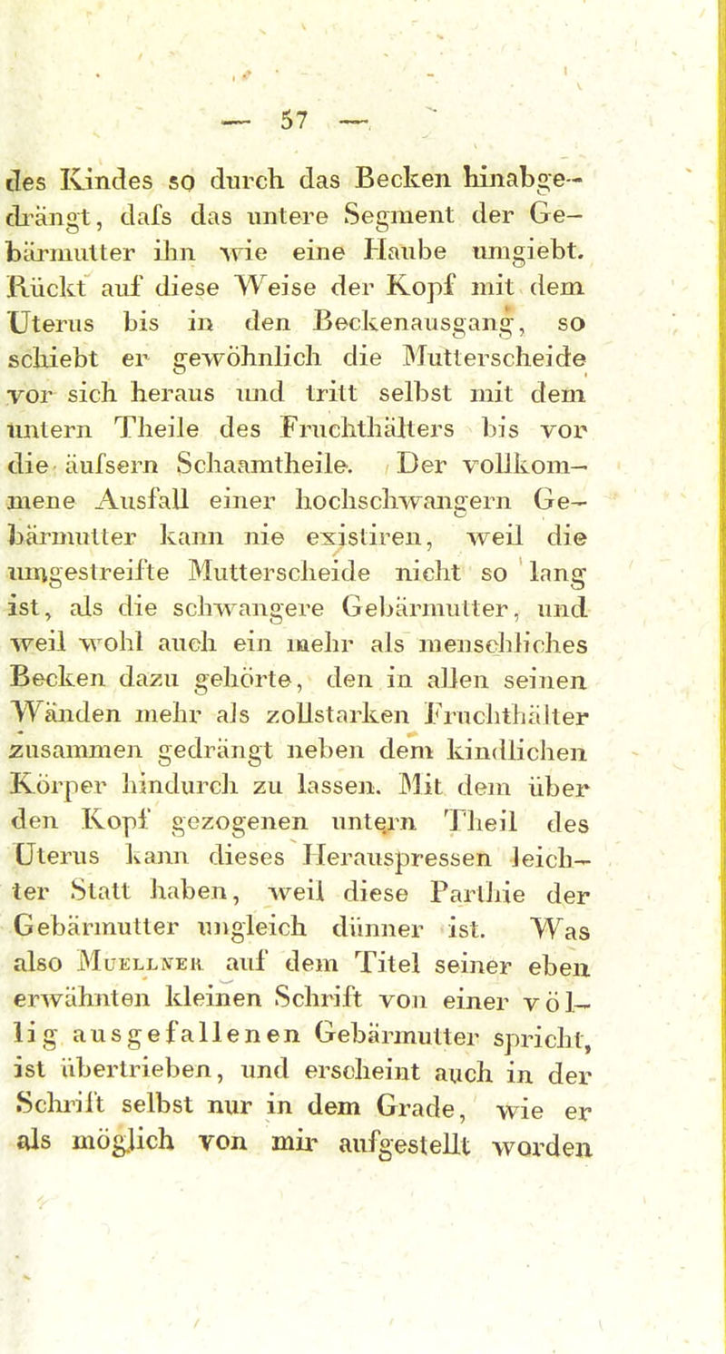 lies Ivindes so durch das Becken hinabge- di^ängt, dafs das untere Segment der Ge- btirmutter ilm wie eine Haube umgiebt. Rückt auf diese Weise der Kopf mit dem Uterus bis in den Beckenausgang, so schiebt er gewöhnlicli die Mutterscheide vor sich heraus imd tritt selbst mit dem tintern Theile des Fruchthähers bis vor die äufsern Schaamtheile, Der vollkom- mene Ausfall einer hochschwanaern Ge- bärmutter kajm nie existireu, weil die mngestreifte Mutterscheide nicht so lang ist, als die schwangere Gebärmutter, und weil wohl auch ein mehr als menschliches Becken dazu gehörte, den in allen seinen Wäjiden mehr als zollstarken Fruchthälter zusammen gedrängt neben dem kindlichen Körper hindurch zu lassen. Mit dem über den Kopf gezogenen untern Tlieil des Uterus kann dieses Herauspressen leich- ter Statt haben, weil diese Parlhie der Gebärmutter ungleich dünner ist. Was also MuELLWEK aid' dem Titel seiner eben erwähnten kleinen Schrift von einer völ- lig ausgefallenen Gebärmutter spricht, ist übertrieben, und erscheint auch in der SchiTlt selbst nur in dem Grade, wie er als möglich von mii- aufgestellt worden